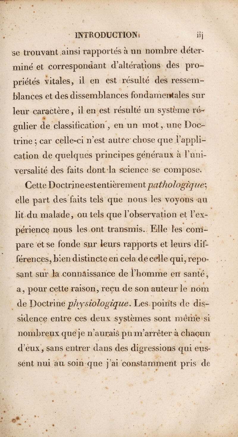 • • O se trouvant ainsi rapportés à un nombre déter¬ miné et correspondant d’altérations des pro¬ priétés vitales, il en est résulté des ressem¬ blances et des dissemblances fondamentales sur leur caractère, il en est résulté un système ré- w gulier de classification, en un mot, une Doc¬ trine \ car celle-ci n’est autre chose que l’appli¬ cation de quelques principes généraux à Fum- versalité des faits dont la science se compose. Cette Doctrine estentïerement pathologique^ elle part des faits tels que nous les voyons au lit du malade, ou tels que l’observation et l’ex- _ 4 % * périence nous les ont transmis. Elle les com¬ pare et se fonde sur leurs rapports et leurs dif- i férences, bien distincte en cela de celle qui, repo¬ sant sur la connaissance de l’homme en santé, a, pour cette raison, reçu de son auteur le nom de Doctrine physiologique. Les points de dis¬ sidence entre ces deux systèmes sont même si nombreux que je n’aurais pü m’arrêter à chacun d’eux , sans entrer dans des digressions qui eus- *’ , * - y, ■ sent nui au soin que j’ai constamment pris de