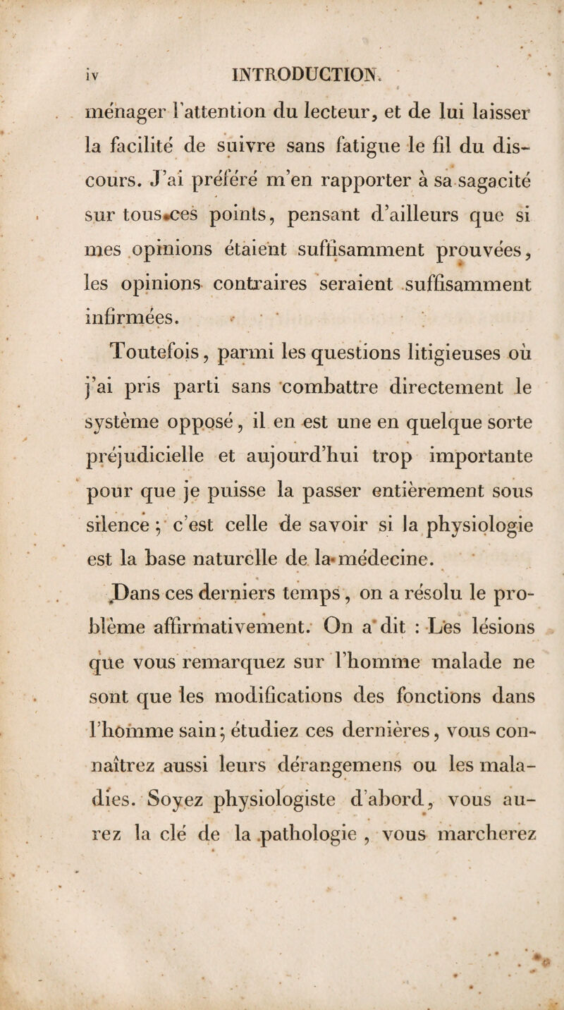 « ménager l’attention du lecteur, et de lui laisser la facilité de suivre sans fatigue le fil du dis¬ cours. J’ai préféré m’en rapporter à sa sagacité sur tous*ces points, pensant d’ailleurs que si mes opinions étaient suffisamment prouvées, les opinions contraires seraient suffisamment infirmées. Toutefois, parmi les questions litigieuses où j’ai pris parti sans combattre directement le système opposé, il en est une en quelque sorte • * préjudicielle et aujourd’hui trop importante pour que je puisse la passer entièrement sous silence y c’est celle de savoir si la physiologie est la hase naturelle de la<médecine. * Dans ces derniers temps, on a résolu le pro- blême affirmativement. On a dit : Les lésions que vous remarquez sur l’homme malade ne sont que les modifications des fonctions dans l’homme sain; étudiez ces dernières, vous con¬ naîtrez aussi leurs dérangemens ou les mala¬ dies. Soyez physiologiste d’abord, vous au¬ rez la clé de la pathologie , vous marcherez