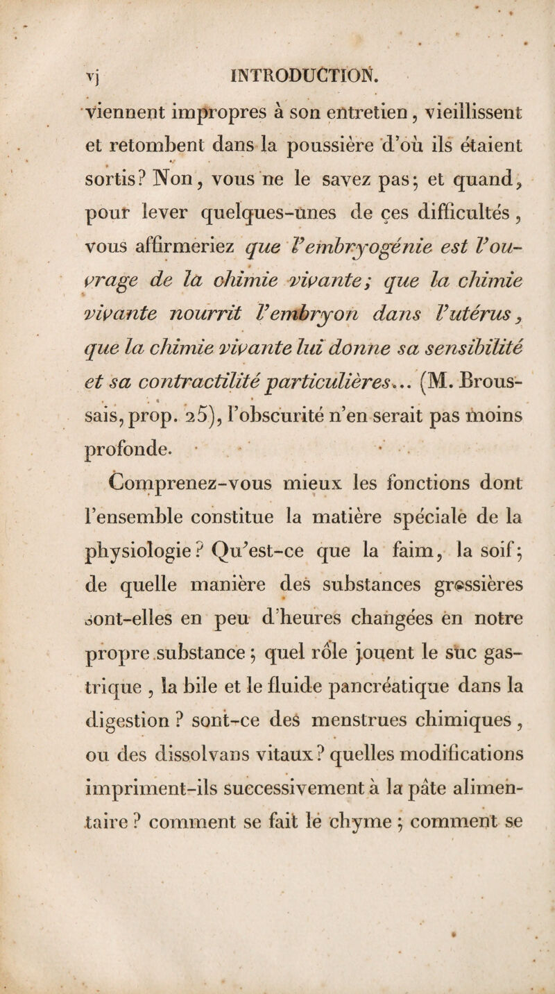 viennent impropres à son entretien, vieillissent et retombent dans la poussière d’où ils étaient •/ . ♦ sortis? Non j vous ne le savez pas; et quand> pour lever quelques-unes de çes difficultés, vous affirmeriez que Vembryogénie est Vou- » vrage de la chimie vivante; que la chimie vivante nourrit Vembryon dans V utérus, que la chimie vivante lui donne sa sensibilité et sa contractilité-particulières.*. (M. Brous- ♦ t \ « • sais, prop. 25), l’obscurité n’en serait pas moins profonde. * * Comprenez-vous mieux les fonctions dont l’ensemble constitue la matière spéciale de la physiologie? Qffiest-ce que la faim, la soif; de quelle manière des substances grossières sont-elles en peu d’heures changées en notre propre substance ; quel rôle jouent le suc gas¬ trique , îa bile et le fluide pancréatique dans la digestion ? sont-ce des menstrues chimiques , ou des dissolvans vitaux? quelles modifications impriment-ils successivement à la pâte alimen¬ taire ? comment se fait le chyme ; comment se