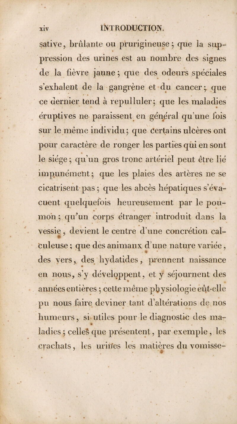 sative, brûlante ou prurigineuse; que la sup- pression des urines est au nombre des signes de la fièvre jaune ; que des odeurs spéciales s’exhalent de la gangrène et du cancer;, que • • ce dernier tend à repulluler; que les maladies éruptives ne paraissent en général qu’une fois sur le même individu; que Certains ulcères ont pour caractère de ronger les parties qui en sont « le siège ; qu’un gros tronc artériel peut être lié impunément ; que les plaies des artères ne se cicatrisent pas ; que les abcès hépatiques s’éva¬ cuent quelquefois heureusement par le pou- • • mon ; qidun corps étranger introduit dans la vessie, devient le centre d’une concrétion cal- culeuse ; que des animaux d’une nature variée, des vers, des hydatides, prennent naissance en nous, s’y développent, et y séjournent des * * • années entières ; cette même physiologie eût-elle • * * * pu nous faire deviner tant d’altérations de nos humeurs, si utiles pour le diagnostic des ma- ladies ; çelleS que présentent, par exemple, les crachats, les urines les matières du vomisse-