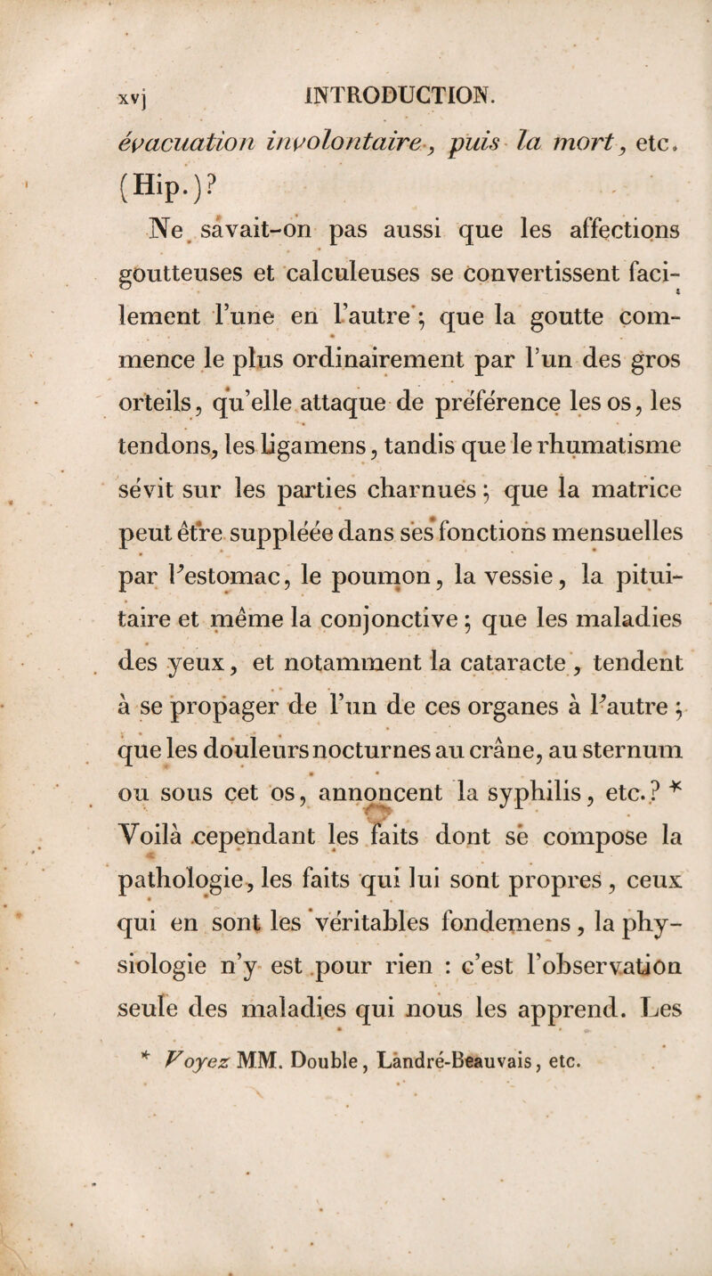 évacuation involontaire , puis la mort, etc» (Hip.)? . • Ne savait-on pas aussi que les affections goutteuses et calculeuses se convertissent faci- * lement l’une en L’autre'; que la goutte com- mence le plus ordinairement par l’un des gros orteils, qu’elle attaque de préférence les os, les tendons, les ligamens, tandis que le rhumatisme sévit sur les parties charnues ; que la matrice peut être suppléée dans ses fonctions mensuelles par Uestomac, le poumon, la vessie, la pitui¬ taire et même la conjonctive ; que les maladies • , des yeux, et notamment la cataracte , tendent a se propager de l’un de ces organes à Lautre ; que les douleurs nocturnes au crâne, au sternum • • ou sous cet os, annoncent la syphilis, etc.? * Voilà cependant les faits dont sê compose la pathologie, les faits qui lui sont propres, ceux qui en sont les véritables fondemens, la phy¬ siologie n’y est pour rien : c’est l’observation seule des maladies qui nous les apprend. Les * Voyez MM. Double, Làndré-Beauvais, etc.