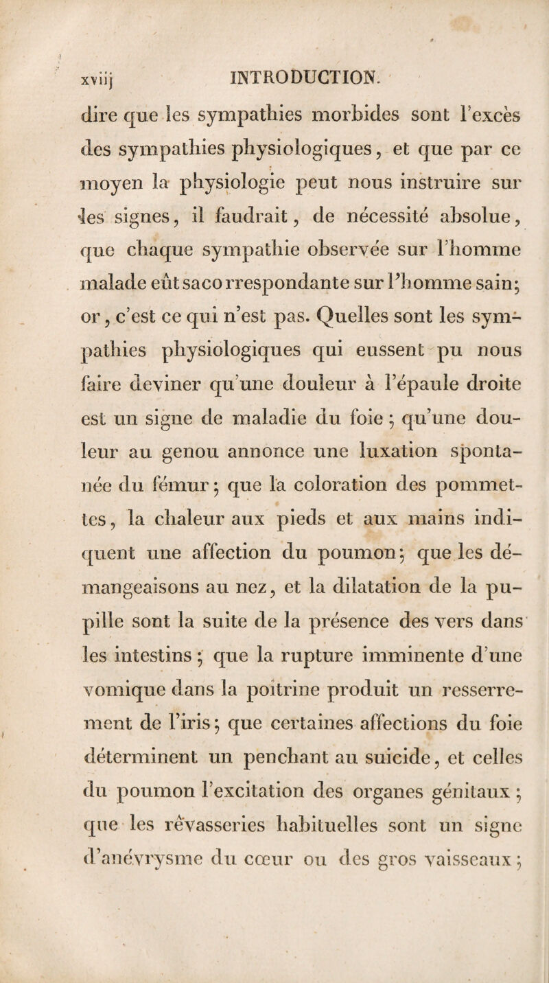 dire que ies sympathies morbides sont l’excès des sympathies physiologiques, et que par ce moyen la physiologie peut nous instruire sur ♦les signes , il faudrait , de nécessité absolue, que chaque sympathie observée sur l’homme malade eût sacorrespondante sur Phomme sain; or, c’est ce qui n’est pas. Quelles sont les sym¬ pathies physiologiques qui eussent pu nous faire deviner qu’une douleur à l’épaule droite est un signe de maladie du foie ; qu’une dou¬ leur au genou annonce une luxation sponta¬ née du fémur ; que la coloration des pommet¬ tes , la chaleur aux pieds et aux mains indi¬ quent une affection du poumon ; que les dé¬ mangeaisons au nez, et la dilatation de la pu¬ pille sont la suite de la présence des vers dans les intestins ; que la rupture imminente d’une vomique dans la poitrine produit un resserre¬ ment de l’iris ; que certaines affections du foie déterminent un penchant au suicide, et celles du poumon l’excitation des organes génitaux ; que les rêvasseries habituelles sont un signe d’anévrysme du cœur ou des gros vaisseaux ;