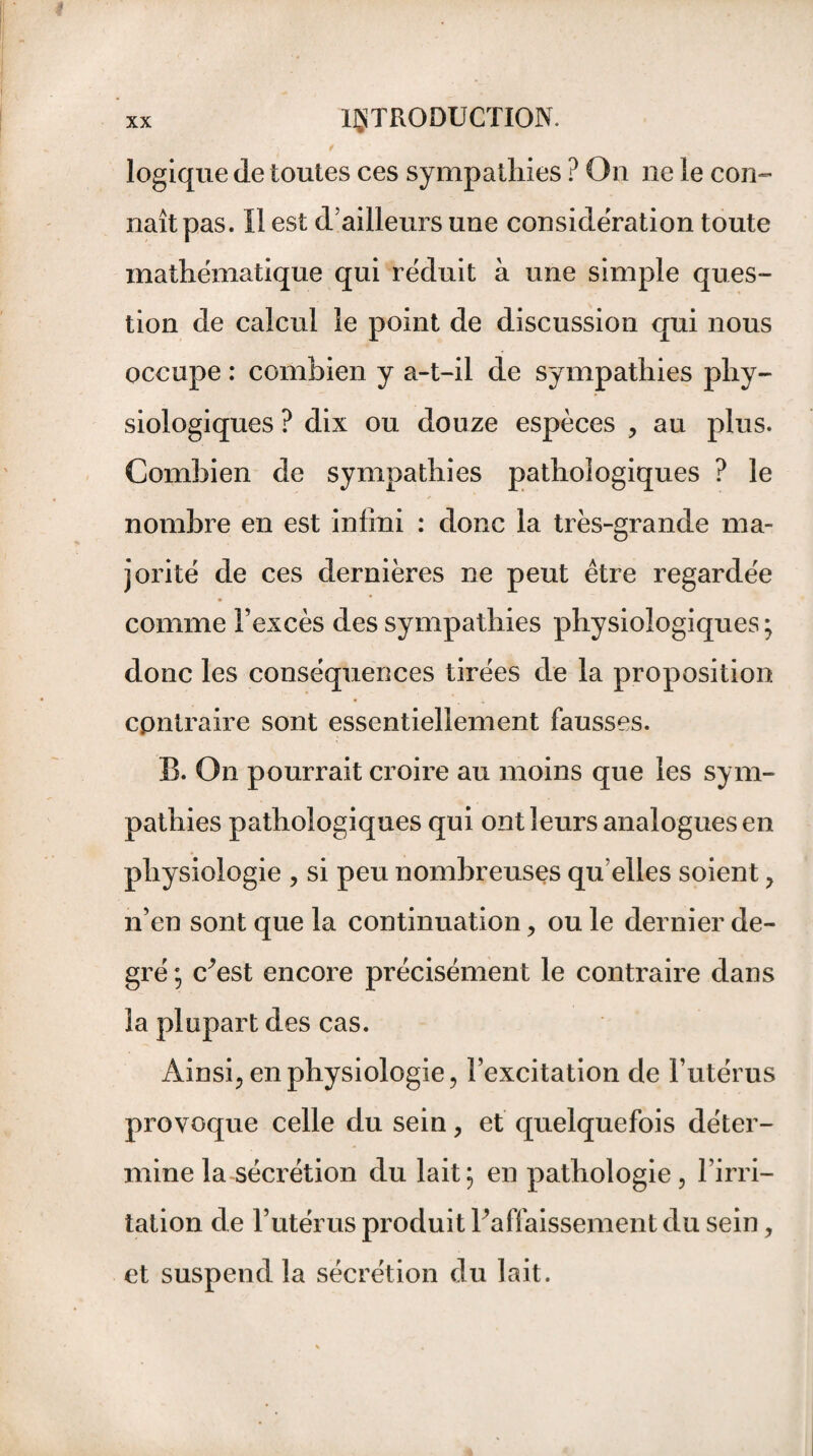 logique de toutes ces sympathies ? On ne le con¬ naît pas. Il est d’ailleurs une considération toute mathématique qui réduit à une simple ques¬ tion de calcul le point de discussion qui nous occupe : combien y a-t-il de sympathies phy¬ siologiques ? dix ou douze espèces , au plus. Combien de sympathies pathologiques ? le nombre en est infini : donc la très-grande ma¬ jorité de ces dernières ne peut être regardée comme l’excès des sympathies physiologiques ; donc les conséquences tirées de la proposition contraire sont essentiellement fausses. B. On pourrait croire au moins que les sym¬ pathies pathologiques qui ont leurs analogues en physiologie , si peu nombreuses qu elles soient > n’en sont que la continuation > ou le dernier de¬ gré ; c^est encore précisément le contraire dans la plupart des cas. Ainsi., en physiologie , l’excitation de l’utérus provoque celle du sein, et quelquefois déter¬ mine la sécrétion du lait; en pathologie, l’irri¬ tation de l’utérus produit l’affaissement du sein, et suspend la sécrétion du lait.