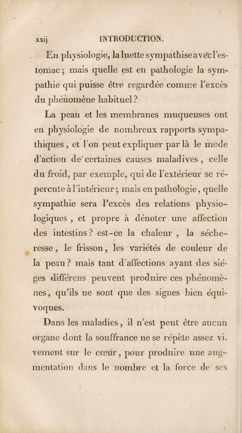 En physiologie* la luette sympathise ave'c l’es¬ tomac 5 mais quelle est en pathologie la sym¬ pathie qui puisse être regardée comme Fexcès du phénomène habituel ? La peau et les membranes muqueuses ont en physiologie de nombreux rapports sympa¬ thiques * et I on peut expliquer par là le mode d’action de' certaines causes maladives * celle du froid, par exemple, qui de l’extérieur se ré¬ percute à l’intérieur • mais en pathologie, quelle sympathie sera Fexcès des relations physio¬ logiques , et propre à dénoter une affection des intestins? est-ce la chaleur , la séche¬ resse , le frisson, les variétés de couleur de la peau ? mais tant d’affections ayant des siè¬ ges différons peuvent produire ces phénomè¬ nes, qu’ils ne sont que des signes bien équi¬ voques. Dans les maladies, il n’est peut être aucun organe dont la souffrance ne se répète assez vi¬ vement sur le cœur, pour produire une aug¬ mentation dans le nombre et la force de ses