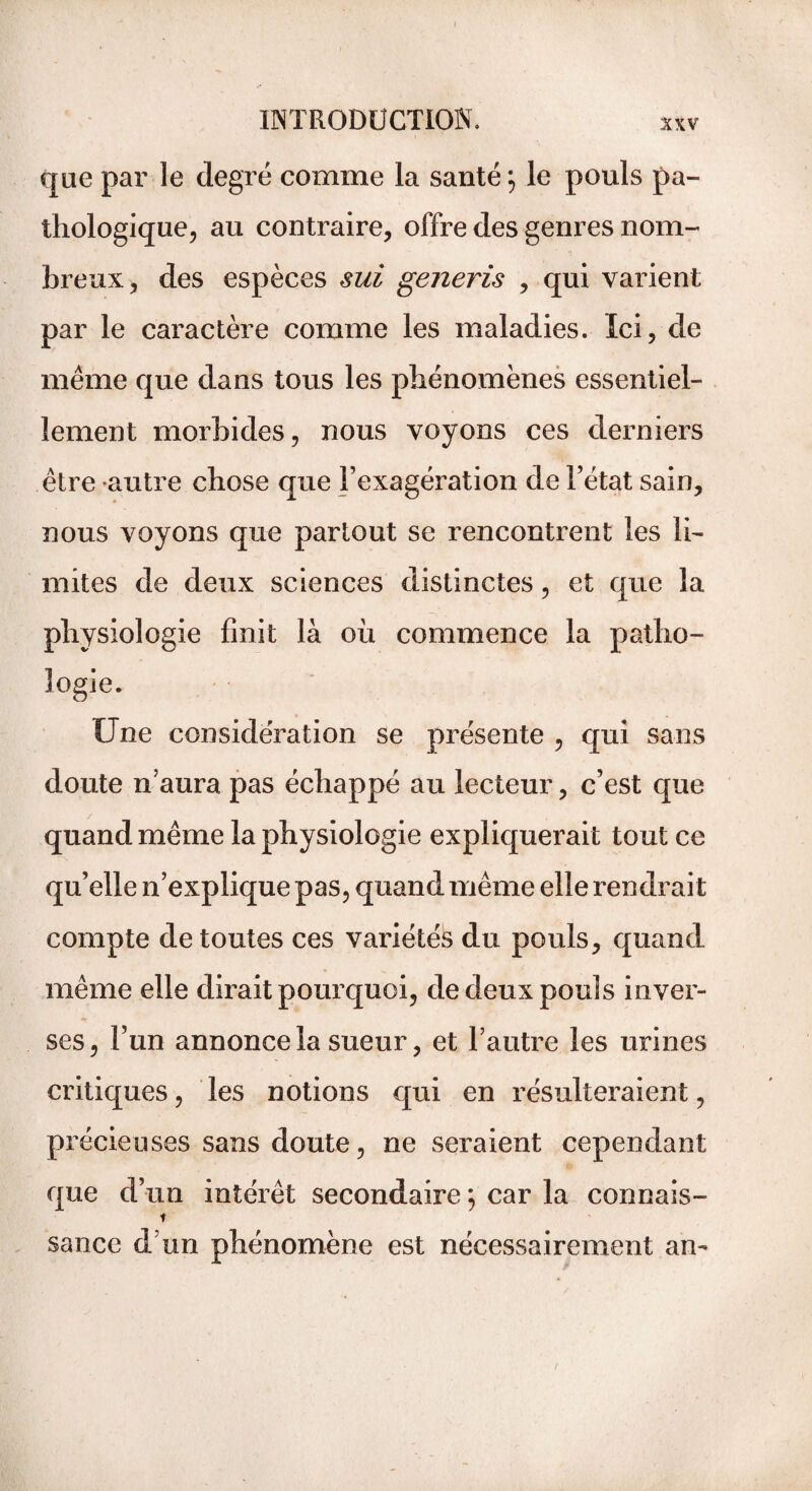 que par le degré comme la santé ; le pouls pa¬ thologique, au contraire, offre des genres nom¬ breux, des espèces sui generis , qui varient par le caractère comme les maladies. Ici, de même que dans tous les phénomènes essentiel¬ lement morbides, nous voyons ces derniers être autre chose que l’exagération de l’état sain, nous voyons que partout se rencontrent les li¬ mites de deux sciences distinctes, et que la physiologie finit là où commence la patho¬ logie. Une considération se présente , qui sans doute n’aura pas échappé au lecteur, c’est que quand même la physiologie expliquerait tout ce qu’elle n’explique pas, quand même elle rendrait compte de toutes ces variétés du pouls, quand même elle dirait pourquoi, de deux pouls inver¬ ses , l’un annonce la sueur, et l’autre les urines critiques, les notions qui en résulteraient, précieuses sans doute, ne seraient cependant que d’un intérêt secondaire ; car la connais- t sauce d’un phénomène est nécessairement an-