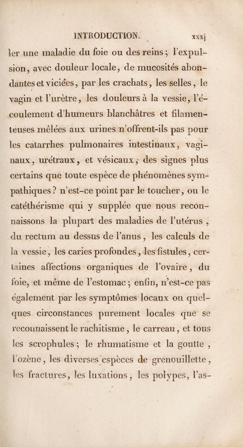 1er une maladie du foie ou des reins ; l’expul¬ sion, avec douleur locale, de mucosités abon- dantes et viciées, par les crachats, les selles, le t vagin et l’urètre, les douleurs à la vessie, l’é¬ coulement d’humeurs blanchâtres et filamen¬ teuses mêlées aux urines n’offrent-ils pas pour les catarrhes pulmonaires intestinaux, vagi¬ naux, urétraux, et vésicaux, des signes plus certains que toute espèce de phénomènes sym¬ pathiques? n’est-ce point par le toucher, ou le catéthérisme qui y supplée que nous recon¬ naissons la plupart des maladies de l’utérus , du rectum au dessus de l’anus, les calculs de la vessie, les caries profondes, les fistules, cer¬ taines affections organiques de l’ovaire, du foie, et même de l’estomac ; enfin, n’est-ce pas également par les symptômes locaux ou quel- ques circonstances purement locales que se reconnaissent le rachitisme , le carreau, et tous les scrophules ; le rhumatisme et la goutte , l’ozène, les diverses espèces de grenouillette , les fractures, les luxations, les polypes, l’as-