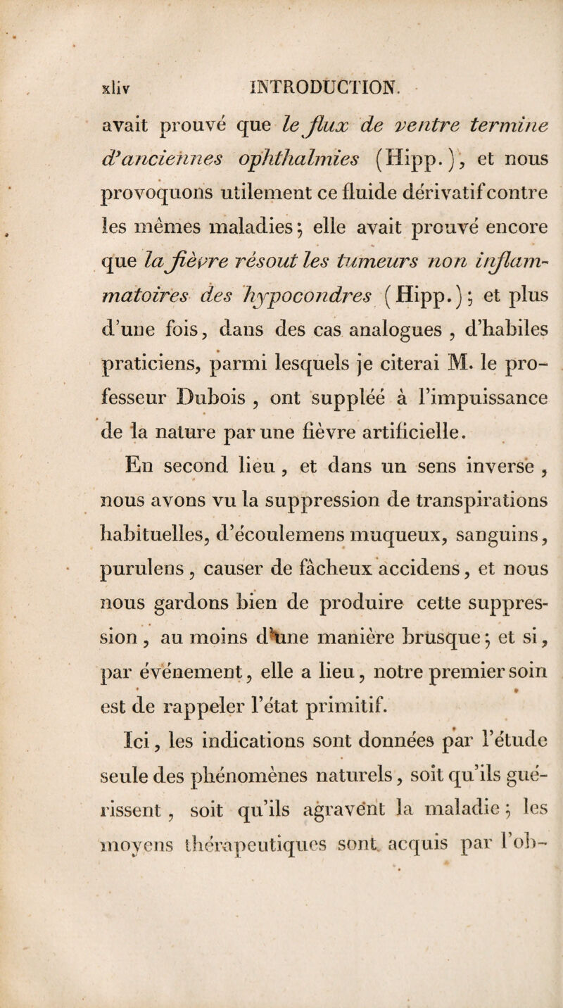 avait prouvé que le flux de ventre termine dy anciennes ophthalmies (Hipp.), et nous provoquons utilement ce fluide dérivatif contre les mêmes maladies ; elle avait prouvé encore que lajièyre résout les tumeurs non iinflam¬ matoires des hypocondres (Hipp.); et plus d’une fois, dans des cas analogues , d’habiles praticiens, parmi lesquels je citerai M. le pro¬ fesseur Dubois , ont suppléé à l’impuissance de la nature par une fièvre artificielle. En second lieu , et dans un sens inverse , nous avons vu la suppression de transpirations habituelles, d’écoulemens muqueux, sanguins, purulens , causer de fâcheux accidens, et nous nous gardons bien de produire cette suppres¬ sion , au moins dhme manière brusque ; et si, par événement, elle a lieu, notre premier soin • • est de rappeler l’état primitif. Ici, les indications sont données par l’étude seule des phénomènes naturels, soit qu’ils gué¬ rissent , soit qu’ils agravént la maladie ; les moyens thérapeutiques sont, acquis par l’ob-