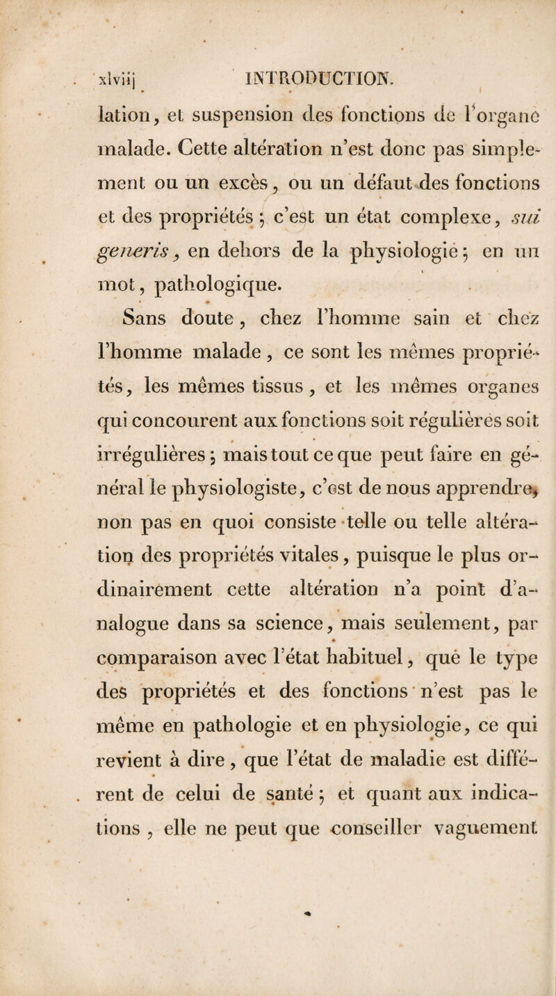 xlviij INTRODUCTION. • • lation, et suspension des fonctions de l’organe malade. Cette altération n’est donc pas simple¬ ment ou un excès, ou un défaut des fonctions et des propriétés ; c’est un état complexe, sui generis, en dehors de la physiologie ; en un i mot, pathologique. Sans doute, chez l’homme sain et chez l’homme malade , ce sont les mêmes proprié¬ tés, les mêmes tissus , et les mêmes organes qui concourent aux fonctions soit régulières soit # * irrégulières; mais tout ce que peut faire en gé¬ néral le physiologiste, c’est de nous apprendre* non pas en quoi consiste telle ou telle altéra¬ tion des propriétés vitales, puisque le plus or¬ dinairement cette altération n’a point d’a¬ nalogue dans sa science, mais seulement, par comparaison avec l’état habituel, qué le type des propriétés et des fonctions n’est pas le même en pathologie et en physiologie, ce qui revient à dire, que l’état de maladie est diffé- rent de celui de santé ; et quant aux indica¬ tions , elle ne peut que conseiller vaguement