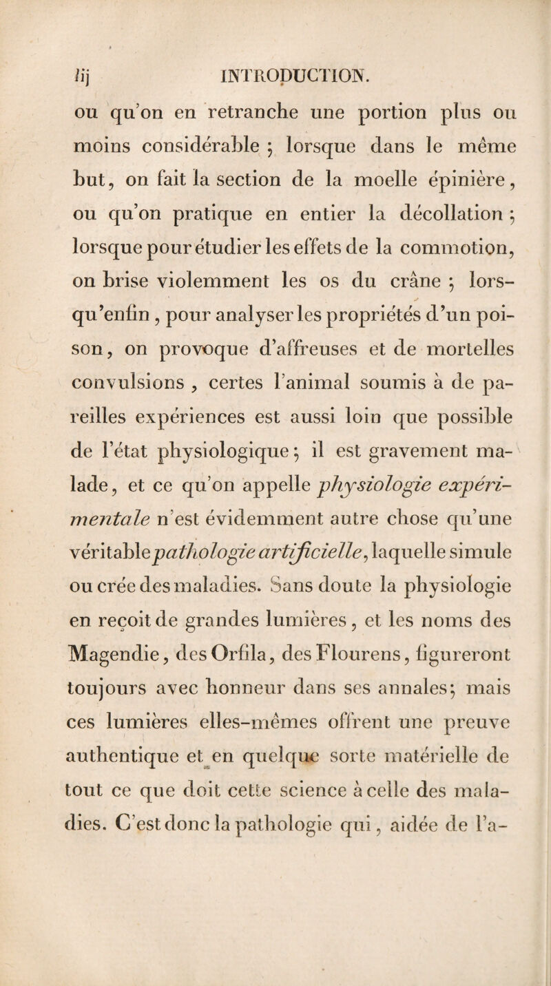 ou qu’on en retranche une portion plus ou moins considérable ; lorsque dans le même but, on fait la section de la moelle épinière, ou qu’on pratique en entier la décollation ; lorsque pour étudier les effets de la commotion, on brise violemment les os du crâne ; lors- qu’enfin , pour analyser les propriétés d’un poi¬ son, on provoque d’affreuses et de mortelles convulsions , certes l’animal soumis à de pa¬ reilles expériences est aussi loin que possible de l’état physiologique ; il est gravement ma¬ lade, et ce qu’on appelle physiologie expéri¬ mentale n est évidemment autre chose qu’une véritable pathologie artificielle, laquelle simule ou crée des maladies. Sans doute la physiologie en reçoit de grandes lumières, et les noms des Magendie, des Orfila, des Flourens, figureront toujours avec honneur dans ses annales; mais ces lumières elles-mêmes offrent une preuve authentique et en quelque sorte matérielle de tout ce que doit cette science à celle des mala¬ dies. C’est donc la pathologie qui, aidée de l’a-