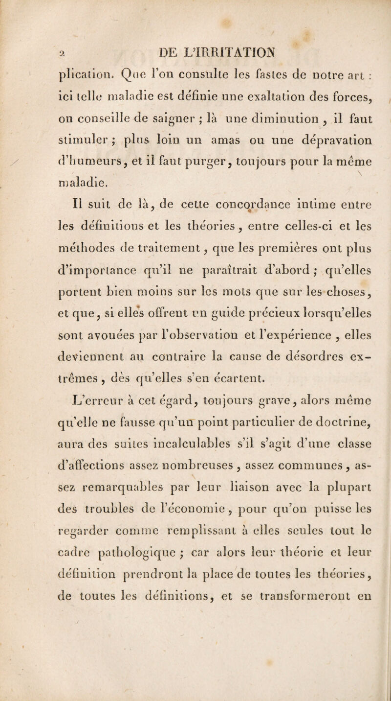 plication. Que l’on consulte les fastes de notre art : ici telle maladie est définie une exaltation des forces, on conseille de saigner ; là une diminution , il faut stimuler ; plus loin un amas ou une dépravation d’humeurs, et il faut purger, toujours pour la même maladie. Il suit de là, de cette concordance intime entre les définitions et les théories, entre celles-ci et les méthodes de traitement, que les premières ont plus d’importance qu’il ne paraîtrait d’abord ; qu’elles portent bien moins sur les mots que sur les choses, et que, si elles offrent un guide précieux lorsqu’elles sont avouées par l’observation et l’expérience , elles deviennent au contraire la cause de désordres ex¬ trêmes , dès qu’elles s’en écartent. L’erreur à cet égard, toujours grave, alors même quelle ne fausse qu’un point particulier de doctrine, aura des suites incalculables s’il s’agit d’une classe d’affections assez nombreuses , assez communes, as¬ sez remarquables par leur liaison avec la plupart des troubles de l’économie , pour qu’on puisse les regarder comme remplissant à elles seules tout le cadre pathologique ; car alors leur théorie et leur définition prendront la place de toutes les théories, de toutes les définitions, et se transformeront en