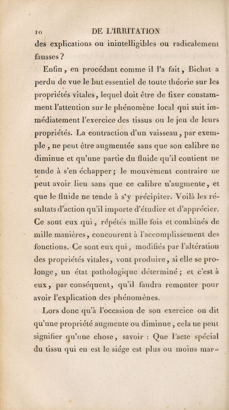 des explications ou inintelligibles ou radicalement fausses ? Enfin , en procédant comme il l’a fait, Bichat a perdu de vue le but essentiel de toute théorie sur les propriétés vitales, lequel doit être de fixer constam¬ ment Tattention sur le phénomène local qui suit im¬ médiatement Texercice des tissus ou le jeu de leurs propriétés. La contraction d’un vaisseau, par exem¬ ple , ne peut être augmentée sans que son calibre ne diminue et qu’une partie du fluide qu’il contient ne tende à s’en échapper ; le mouvement contraire ne peut avoir lieu sans que ce calibre n’augmente, et que le fluide ne tende à s’y précipiter. Voilà les ré¬ sultats d’action qu’il importe d’étudier et d’apprécier. Ce sont eux qui , répétés mille fois et combinés de mille manières, concourent à l accomplissement des fonctions. Ce sont eux qui, modifiés par l’altération des propriétés vitales, vont produire, si elle se pro¬ longe, un état pathologique déterminé; et c’est à eux, par conséquent, qu’il faudra remonter pour avoir l’explication des phénomènes. Lors donc qu’à l’occasion de son exercice on dit qu’une propriété augmente ou diminue , cela ne peut signifier qu’une chose, savoir : Que l’acte spécial du tissu qui en est le siège est plus ou moins mar-