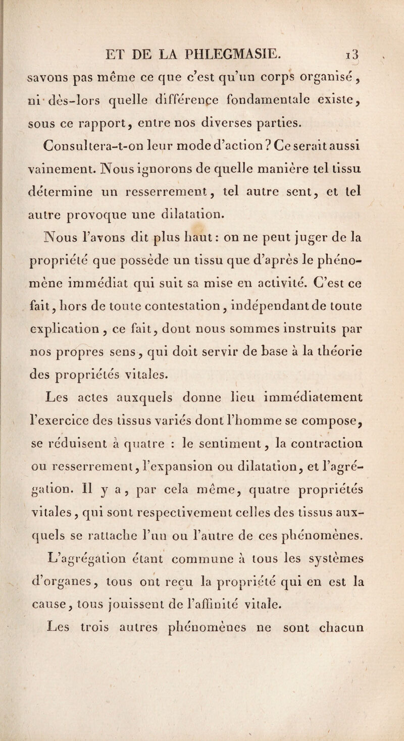 savons pas même ce que c’est qu’un corps organisé, ni1 dès-lors quelle différence fondamentale existe, sous ce rapport, entre nos diverses parties. Consultera-t-on leur mode d’action ? Ce serait aussi vainement. Nous ignorons de quelle manière tel tissu détermine un resserrement, tel autre sent, et tel autre provoque une dilatation. Nous l’avons dit plus haut: on ne peut juger de la propriété que possède un tissu que d’après le phéno¬ mène immédiat qui suit sa mise en activité. C’est ce fait, hors de toute contestation, indépendant de toute explication , ce fait, dont nous sommes instruits par nos propres sens, qui doit servir de base à la théorie des propriétés vitales. Les actes auxquels donne lieu immédiatement l’exercice des tissus variés dont l’homme se compose, se réduisent à quatre : le sentiment, la contraction ou resserrement, l’expansion ou dilatation, et l’agré¬ gation. h y a > par cela même, quatre propriétés vitales , qui sont respectivement celles des tissus aux¬ quels se rattache l’un ou l’autre de ces phénomènes. L’agrégation étant commune à tous les systèmes d’organes, tous ont reçu la propriété qui en est la cause, tous jouissent de l’affinité vitale. Les trois autres phénomènes ne sont chacun