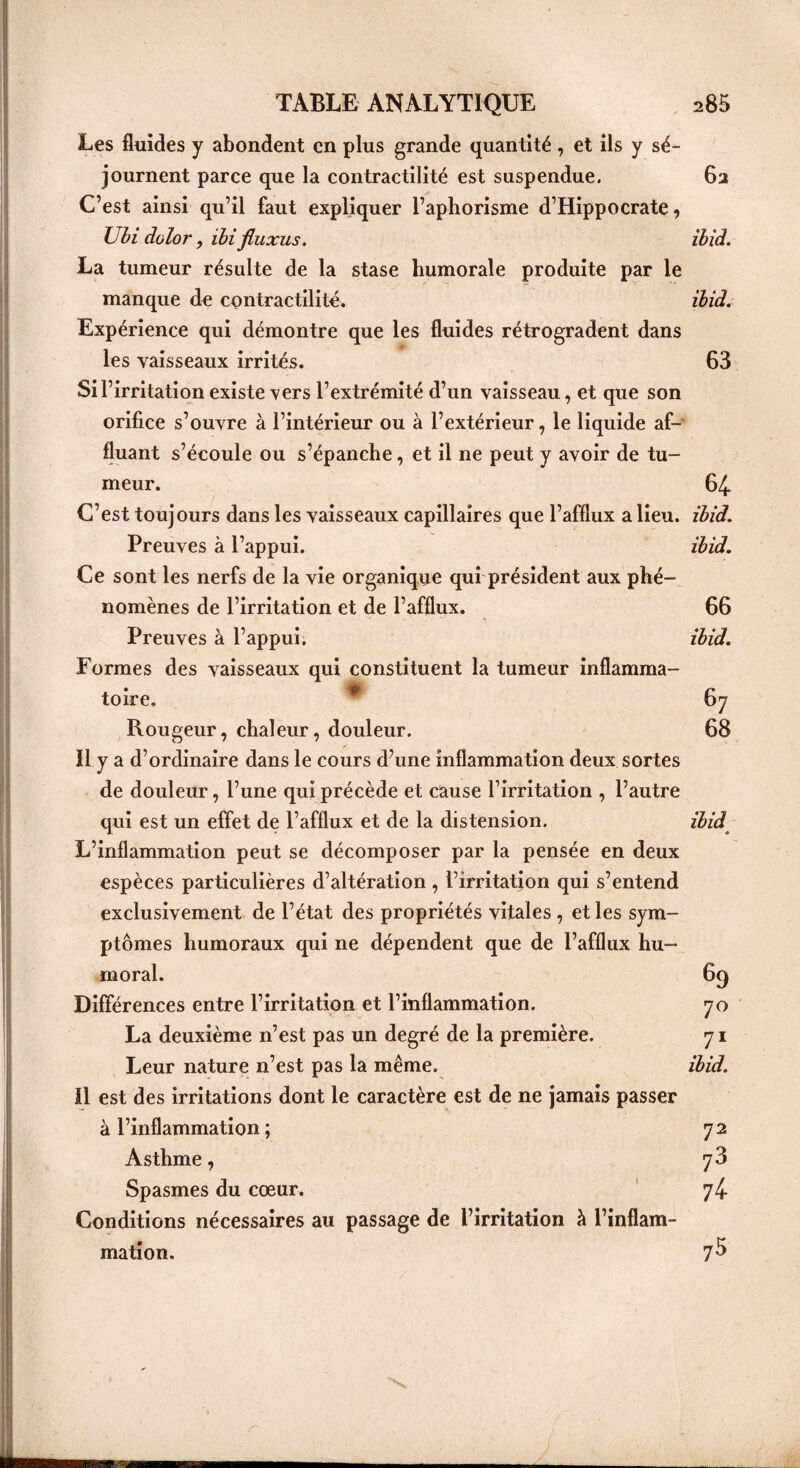 Les fluides y abondent en plus grande quantité, et ils y sé¬ journent parce que la contractilité est suspendue. 62 C’est ainsi qu’il faut expliquer l’aphorisme d’Hippocrate, Ubi dolor, ïbi fluxus. ibid. La tumeur résulte de la stase humorale produite par le manque de contractilité. ibid. Expérience qui démontre que les fluides rétrogradent dans les vaisseaux irrités. 63 Si l’irritation existe vers l’extrémité d’un vaisseau, et que son orifice s’ouvre à l’intérieur ou à l’extérieur, le liquide af¬ fluant s’écoule ou s’épanche, et il ne peut y avoir de tu¬ meur. 64. C’est toujours dans les vaisseaux capillaires que l’afflux a lieu. ibid. Preuves à l’appui. ibid. Ce sont les nerfs de la vie organique qui président aux phé¬ nomènes de l’irritation et de l’afflux. 66 Preuves à l’appui. ibid. Formes des vaisseaux qui constituent la tumeur inflamma¬ toire. * 67 Rougeur, chaleur, douleur. 68 Il y a d’ordinaire dans le cours d’une inflammation deux sortes de douleur, l’une qui précède et cause l’irritation , l’autre qui est un effet de l’afflux et de la distension. ibid L’inflammation peut se décomposer par la pensée en deux espèces particulières d’altération, l’irritation qui s’entend exclusivement de l’état des propriétés vitales , et les sym¬ ptômes humoraux qui ne dépendent que de l’afflux hu¬ moral. 69 Différences entre l’irritation et l’inflammation. 70 La deuxième n’est pas un degré de la première. 71 Leur nature n’est pas la même. ibid. Il est des irritations dont le caractère est de ne jamais passer à l’inflammation ; 72 Asthme, 73 Spasmes du cœur. 74- Conditions nécessaires au passage de l’irritation à l’inflam¬ mation. 75 J \