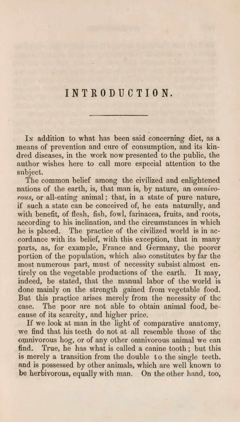 INTRODUCTION. In addition to what has been said concerning diet, as a means of prevention and cure of consumption, and its kin¬ dred diseases, in the work now presented to the public, the author wishes here to call more especial attention to the subject. The common belief among the civilized and enlightened nations of the earth, is, that man is, by nature, an omnivo¬ rous, or all-eating animal; that, in a state of pure nature, if such a state can be conceived of, he eats naturally, and with benefit, of flesh, fish, fowl, farinacea, fruits, and roots, according to his inclination, and the circumstances in which he is placed. The practice of the civilized world is in ac¬ cordance with its belief, with this exception, that in many parts, as, for example, France and Germany, the poorer portion of the population, which also constitutes by far the most numerous part, must of necessity subsist almost en¬ tirely on the vegetable productions of the earth. It may, indeed, be stated, that the manual labor of the world is done mainly on the strength gained from vegetable food. But this practice arises merely from the necessity of the case. The poor are not able to obtain animal food, be¬ cause of its scarcity, and higher price. If we look at man in the light of comparative anatomy, we find that his teeth do not at all resemble those of the omnivorous hog, or of any other omnivorous animal we can find. True, he has what is called a canine tooth; but this is merely a transition from the double to the single teeth, and is possessed by other animals, which are well known to be herbivorous, equally with man. On the other hand, too.