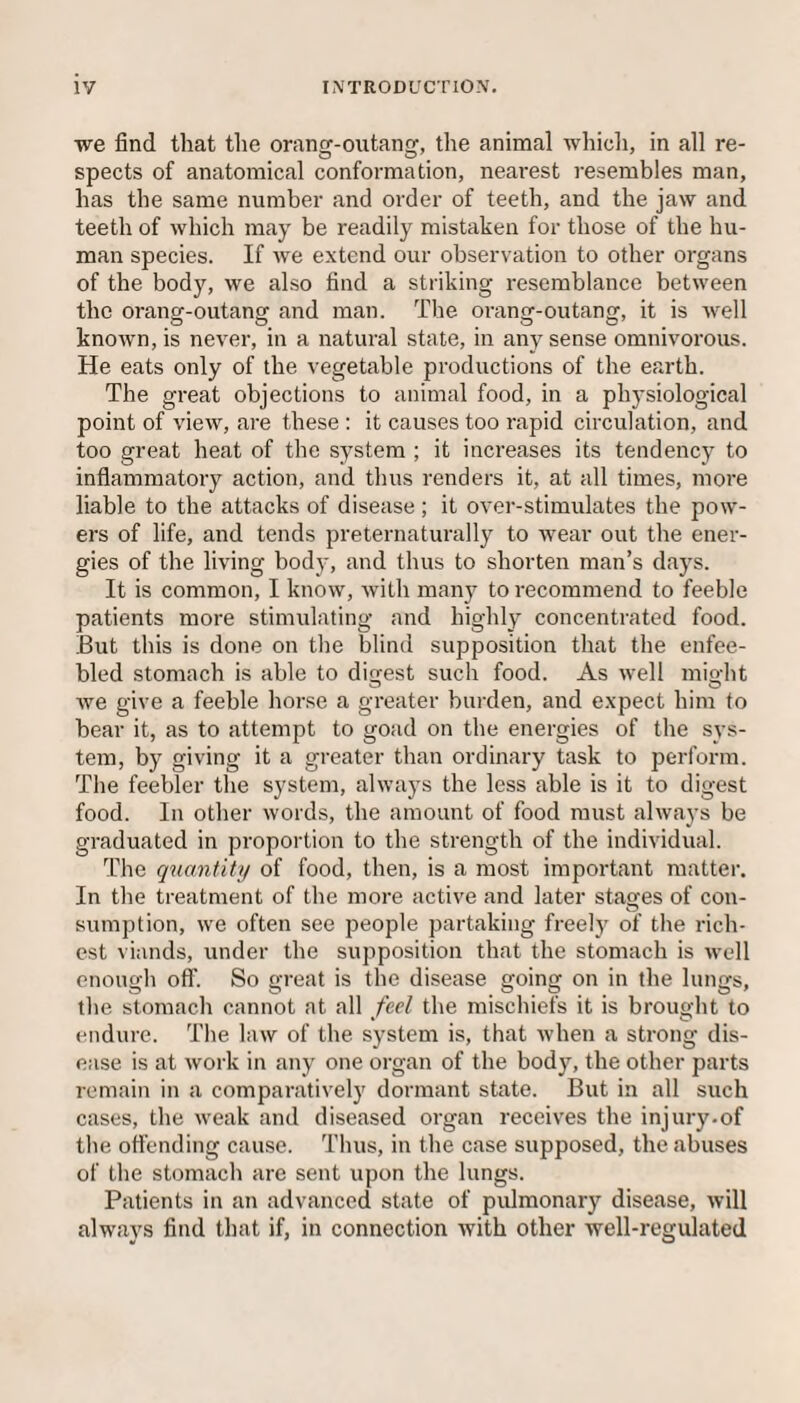 we find that the orang-outang, the animal which, in all re¬ spects of anatomical conformation, nearest resembles man, has the same number and order of teeth, and the jaw and teeth of which may be readily mistaken for those of the hu¬ man species. If we extend our observation to other organs of the body, we also find a striking resemblance between the orang-outang and man. The orang-outang, it is well known, is never, in a natural state, in any sense omnivorous. He eats only of the vegetable productions of the earth. The great objections to animal food, in a physiological point of view, are these : it causes too rapid circulation, and too great heat of the system ; it increases its tendency to inflammatory action, and thus renders it, at all times, more liable to the attacks of disease; it over-stimulates the pow¬ ers of life, and tends preternaturally to wear out the ener¬ gies of the living body, and thus to shorten man’s days. It is common, I know, with many to recommend to feeble patients more stimulating and highly concentrated food. But this is done on the blind supposition that the enfee¬ bled stomach is able to digest such food. As well miedit we give a feeble horse a greater burden, and expect him to bear it, as to attempt to goad on the energies of the sys¬ tem, by giving it a greater than ordinary task to perform. The feebler the system, always the less able is it to digest food. In other words, the amount of food must always be graduated in proportion to the strength of the individual. The quantity of food, then, is a most important matter. In the treatment of the more active and later stages of con¬ sumption, we often see people partaking freely of the rich¬ est viands, under the supposition that the stomach is well enough off. So great is the disease going on in the lungs, the stomach cannot at all feel the mischiefs it is brought to endure. The law of the system is, that when a strong dis¬ ease is at work in any one organ of the body, the other parts remain in a comparatively dormant state. But in all such cases, the weak and diseased organ receives the injury.of the offending cause. Thus, in the case supposed, the abuses of the stomach are sent upon the lungs. Patients in an advanced state of pulmonary disease, will always find that if, in connection with other well-regulated