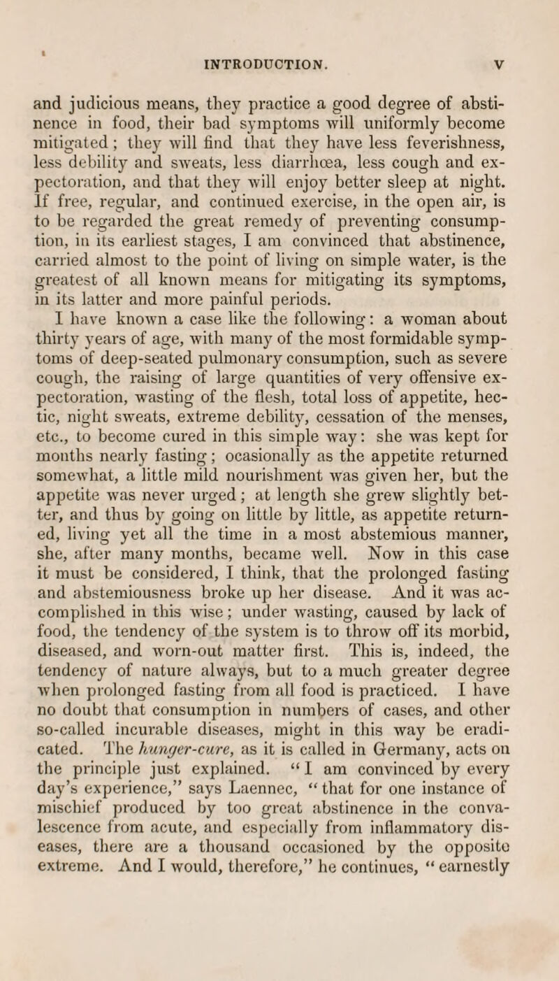 and judicious means, they practice a good degree of absti¬ nence in food, their bad symptoms will uniformly become mitigated; they will find that they have less feverishness, less debility and sweats, less diarrhoea, less cough and ex¬ pectoration, and that they will enjoy better sleep at night. If free, regular, and continued exercise, in the open air, is to be regarded the great remedy of preventing consump¬ tion, in its earliest stages, I am convinced that abstinence, carried almost to the point of living on simple water, is the greatest of all known means for mitigating its symptoms, in its latter and more painful periods. I have known a case like the following: a woman about thirty years of age, with many of the most formidable symp¬ toms of deep-seated pulmonary consumption, such as severe cough, the raising of large quantities of very offensive ex¬ pectoration, wasting of the flesh, total loss of appetite, hec¬ tic, night sweats, extreme debility, cessation of the menses, etc., to become cured in this simple way: she was kept for months nearly fasting; ocasionally as the appetite returned somewhat, a little mild nourishment was given her, but the appetite was never urged; at length she grew slightly bet¬ ter, and thus by going on little by little, as appetite return¬ ed, living yet all the time in a most abstemious manner, she, after many months, became well. Now in this case it must be considered, I think, that the prolonged fasting and abstemiousness broke up her disease. And it was ac¬ complished in this wise; under wasting, caused by lack of food, the tendency of the system is to throw off its morbid, diseased, and worn-out matter first. This is, indeed, the tendency of nature always, but to a much greater degree when prolonged fasting from all food is practiced. I have no doubt that consumption in numbers of cases, and other so-called incurable diseases, might in this way be eradi¬ cated. The hunger-cure, as it is called in Germany, acts on the principle just explained. “ I am convinced by every day’s experience,” says Laennec, “ that for one instance of mischief produced by too great abstinence in the conva¬ lescence from acute, and especially from inflammatory dis¬ eases, there are a thousand occasioned by the opposite extreme. And I would, therefore,” he continues, “ earnestly