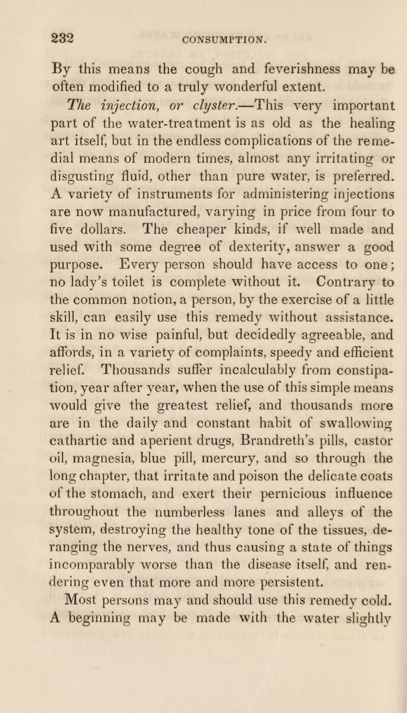 By this means the cough and feverishness may be often modified to a truly wonderful extent. The injection, or clyster.—This very important part of the water-treatment is as old as the healing art itself, but in the endless complications of the reme¬ dial means of modern times, almost any irritating or disgusting fluid, other than pure water, is preferred. A variety of instruments for administering injections are now manufactured, varying in price from four to five dollars. The cheaper kinds, if well made and used with some degree of dexterity, answer a good purpose. Every person should have access to one; no lady’s toilet is complete without it. Contrary to the common notion, a person, by the exercise of a little skill, can easily use this remedy without assistance. It is in no wise painful, but decidedly agreeable, and affords, in a variety of complaints, speedy and efficient relief. Thousands suffer incalculably from constipa¬ tion, year after year, when the use of this simple means would give the greatest relief, and thousands more are in the daily and constant habit of swallowing cathartic and aperient drugs, Brandreth’s pills, castor oil, magnesia, blue pill, mercury, and so through the long chapter, that irritate and poison the delicate coats of the stomach, and exert their pernicious influence throughout the numberless lanes and alleys of the system, destroying the healthy tone of the tissues, de¬ ranging the nerves, and thus causing a state of things incomparably worse than the disease itself, and ren¬ dering even that more and more persistent. Most persons may and should use this remedy cold. A beginning may be made with the water slightly