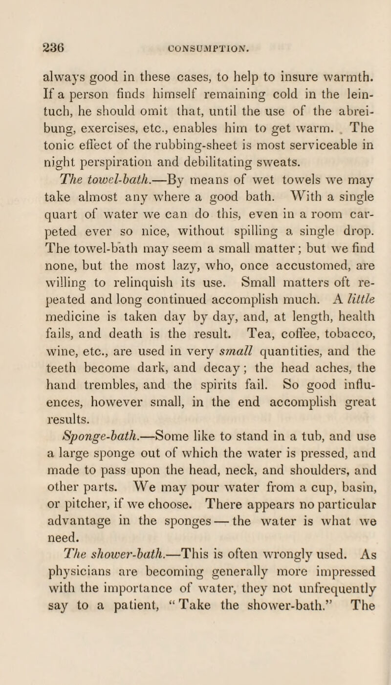 always good in these cases, to help to insure warmth. If a person finds himself remaining cold in the lein- tuch, he should omit that, until the use of the abrei- bung, exercises, etc., enables him to get warm. The tonic effect of the rubbing-sheet is most serviceable in night perspiration and debilitating sweats. The towel-hath.—By means of wet towels we may take almost any where a good bath. With a single quart of water we can do this, even in a room car¬ peted ever so nice, without spilling a single drop. The towel-bath may seem a small matter; but we find none, but the most lazy, who, once accustomed, are willing to relinquish its use. Small matters oft re¬ peated and long continued accomplish much. A little medicine is taken day by day, and, at length, health fails, and death is the result. Tea, coffee, tobacco, wine, etc., are used in very small quantities, and the teeth become dark, and decay; the head aches, the hand trembles, and the spirits fail. So good influ¬ ences, however small, in the end accomplish great results. Sponge-batli.—Some like to stand in a tub, and use a large sponge out of which the water is pressed, and made to pass upon the head, neck, and shoulders, and other parts. We may pour water from a cup, basin, or pitcher, if we choose. There appears no particular advantage in the sponges — the water is what we need. The shower-bath.—This is often wrongly used. As physicians are becoming generally more impressed with the importance of water, they not unfrequently say to a patient, “Take the shower-bath.” The