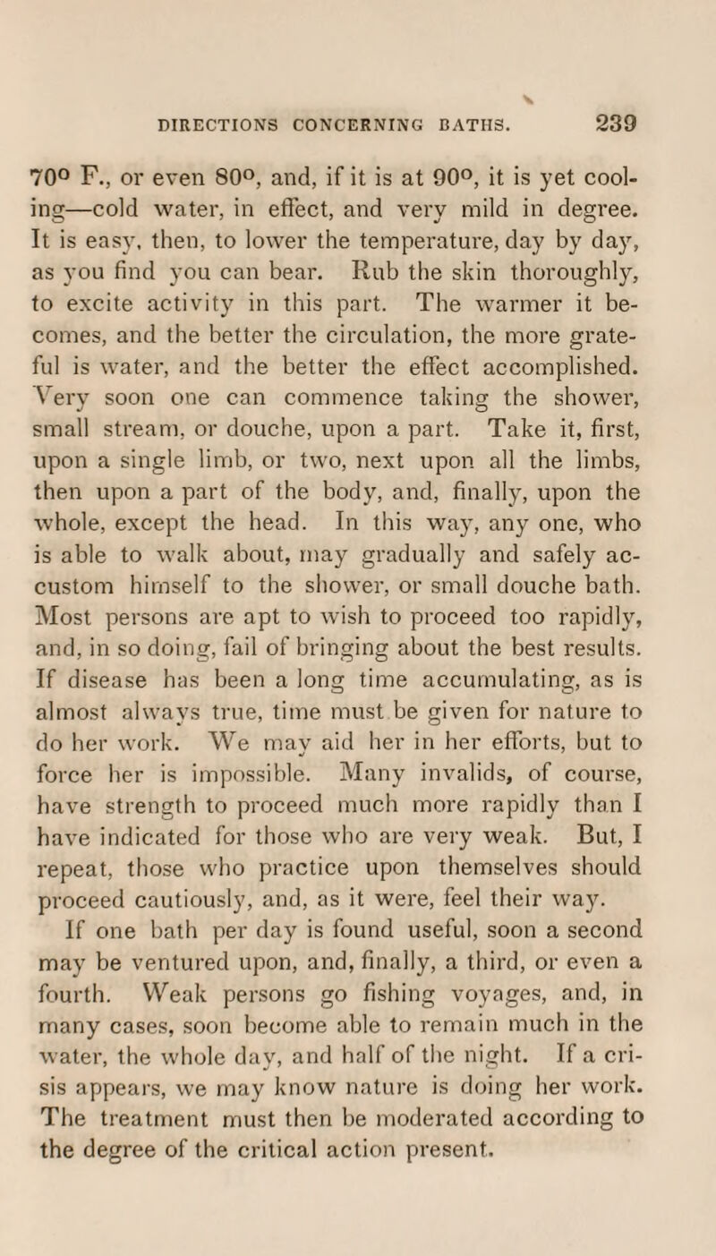 70° F., or even 80°, and, if it is at 90°, it is yet cool¬ ing—cold water, in effect, and very mild in degree. It is easy, then, to lower the temperature, day by day, as you find you can bear. Rub the skin thoroughly, to excite activity in this part. The warmer it be¬ comes, and the better the circulation, the more grate¬ ful is water, and the better the effect accomplished. Very soon one can commence taking the shower, small stream, or douche, upon a part. Take it, first, upon a single limb, or two, next upon all the limbs, then upon a part of the body, and, finally, upon the whole, except the head. In this way, any one, who is able to walk about, may gradually and safely ac¬ custom himself to the shower, or small douche bath. Most persons are apt to wish to proceed too rapidly, and, in so doing, fail of bringing about the best results. If disease has been a long time accumulating, as is almost always true, time must be given for nature to do her work. We mav aid her in her efforts, but to force her is impossible. Many invalids, of course, have strength to proceed much more rapidly than I have indicated for those who are very weak. But, I repeat, those who practice upon themselves should proceed cautiously, and, as it were, feel their way. If one bath per day is found useful, soon a second may be ventured upon, and, finally, a third, or even a fourth. Weak persons go fishing voyages, and, in many cases, soon become able to remain much in the water, the whole day, and half of the night. If a cri¬ sis appears, we may know nature is doing her work. The treatment must then be moderated according to the degree of the critical action present.