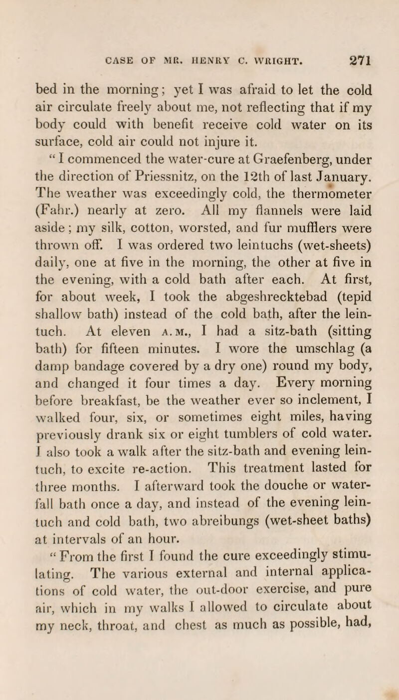 bed in the morning; yet I was afraid to let the cold air circulate freely about me, not reflecting that if my body could with benefit receive cold water on its surface, cold air could not injure it. “ I commenced the water-cure at Graefenberg, under the direction of Priessnitz, on the 12th of last January. The weather was exceedingly cold, the thermometer (Fahr.) nearly at zero. All my flannels were laid aside; my silk, cotton, worsted, and fur mufflers were thrown off. I was ordered two leintuchs (wet-sheets) daily, one at five in the morning, the other at five in the evening, with a cold bath after each. At first, for about week, I took the abgeshrecktebad (tepid shallow bath) instead of the cold bath, after the lein- tuch. At eleven a.m., I had a sitz-bath (sitting bath) for fifteen minutes. I wore the umschlag (a damp bandage covered by a dry one) round my body, and changed it four times a day. Every morning before breakfast, be the weather ever so inclement, I walked four, six, or sometimes eight miles, having previously drank six or eight tumblers of cold water, i also took a walk after the sitz-bath and evening lein- tuch, to excite re-action. This treatment lasted for three months. I afterward took the douche or water¬ fall bath once a day, and instead of the evening lein- tuch and cold bath, two abreibungs (wet-sheet baths) at intervals of an hour. “ From the first I found the cure exceedingly stimu¬ lating. The various external and internal applica¬ tions of cold water, the out-door exercise, and pure air, which in my walks I allowed to circulate about my neck, throat, and chest as much as possible, had,