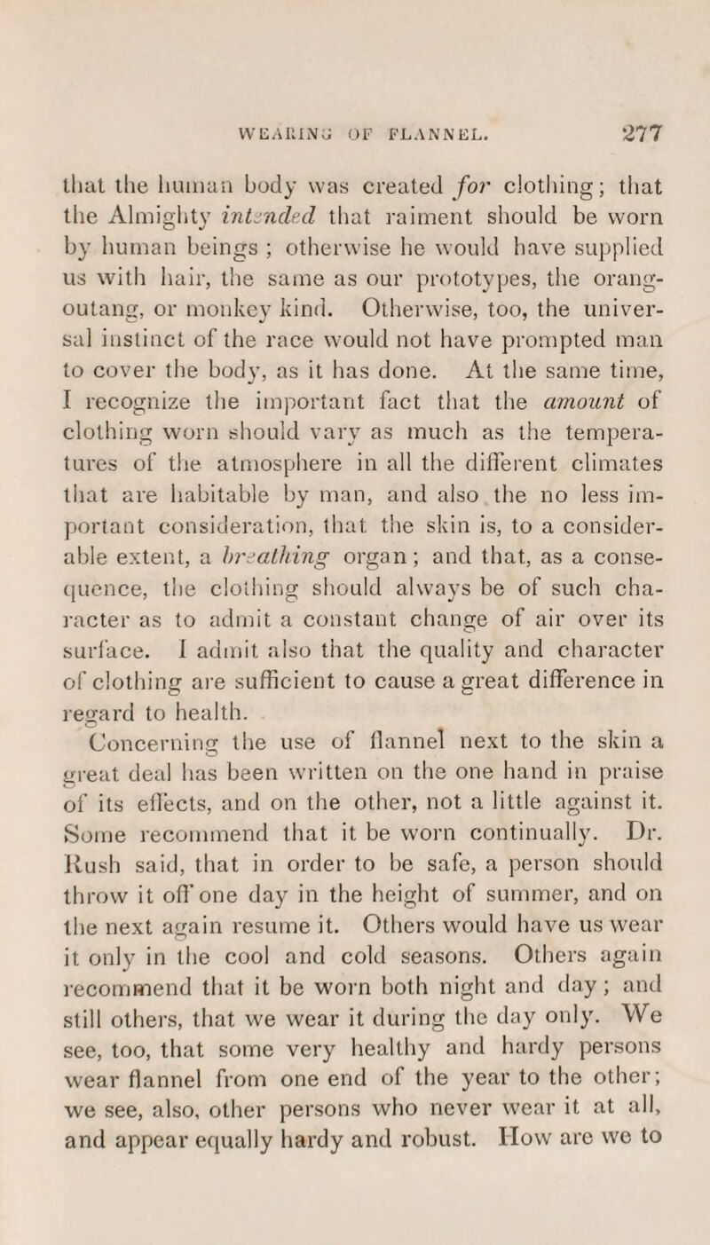 that llie human body was created for clothing; that the Almighty intended that raiment should be worn by human beings ; otherwise he would have supplied us with hair, the same as our prototypes, the orang¬ outang, or monkey kind. Otherwise, too, the univer¬ sal instinct of the race would not have prompted man to cover the body, as it has done. At the same time, I recognize the important fact that the amount of clothing worn should vary as much as the tempera¬ tures of the atmosphere in all the different climates that are habitable by man, and also the no less im¬ portant consideration, that the skin is, to a consider¬ able extent, a breathing organ; and that, as a conse¬ quence, the clothing should always be of such cha¬ racter as to admit a constant change of air over its surface. I admit also that the quality and character of clothing are sufficient to cause a great difference in regard to health. Concerning the use of flannel next to the skin a great deal has been written on the one hand in praise of its effects, and on the other, not a little against it. Some recommend that it be worn continually. Dr. Rush said, that in order to be safe, a person should throw it off one day in the height of summer, and on the next again resume it. Others would have us wear it only in the cool and cold seasons. Others again recommend that it be worn both night and day; and still others, that we wear it during the day only. We see, too, that some very healthy and hardy persons wear flannel from one end of the year to the other; we see, also, other persons who never wear it at all, and appear equally hardy and robust. IIow are we to