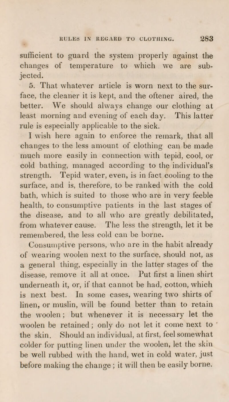 sufficient to guard the system properly against the changes of temperature to which we are sub¬ jected. 5. That whatever article is worn next to the sur¬ face, the cleaner it is kept, and the oftener aired, the better. We should always change our clothing at least morning and evening of each day. This latter rule is especially applicable to the sick. I wish here again to enforce the remark, that all changes to the less amount of clothing can be made much more easily in connection with tepid, cool, or cold bathing, managed according to the individual’s strength. Tepid water, even, is in fact cooling to the surface, and is, therefore, to be ranked with the cold bath, which is suited to those who are in very feeble health, to consumptive patients in the last stages of the disease, and to all who are greatly debilitated, from whatever cause. The less the strength, let it be remembered, the less cold can be borne. Consumptive persons, who are in the habit already of wearing woolen next to the surface, should not, as a general thing, especially in the latter stages of the disease, remove it all at once. Put first a linen shirt underneath it, or, if that cannot be had, cotton, which is next best. In some cases, wearing two shirts of linen, or muslin, will be found better than to retain the woolen; but whenever it is necessary let the woolen be retained; only do not let it come next to the skin. Should an individual, at first, feel somewhat colder for putting linen under the woolen, let the skin be well rubbed with the hand, wet in cold water, just before making the change ; it will then be easily borne.