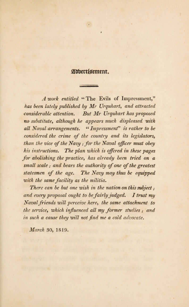 £tfomfeement* A woi'k entitled 44 The Evils of Impressment,’* has been lately published by Mr Urquhart, and, attracted considerable attention. But Mr Urquhart has proposed no substitute, although he appears much displeased with all Naval arrangements. 44Impressment” is rather to be considered the crime of the country and its legislators, than the vice of the Navy ; for the Naval officer must obey his instructions. The plan which is offered in these pages for abolishing the practice, has already been tried on a small scale ,* and bears the authority of one of the greatest statesmen of the age. The Navy may thus be equipped with the same facility as the militia. There can be but one wish in the nation on this subject; and every proposal ought to be fairly judged. 1 trust my Naval friends will perceive here, the same attachment to the service, which infuenced all my former studies ; and in such a cause they will not find me a cold advocate. March 30, 1819.