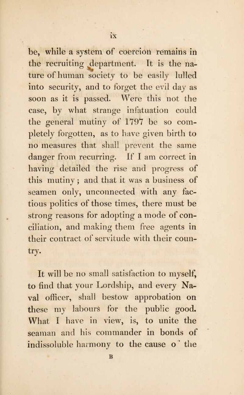 be, while a system of coercion remains in the recruiting department. It is the na- ture of human society to be easily lulled into security, and to forget the evil day as soon as it is passed. Were this not the case, by what strange infatuation could the general mutiny of 1797 be so com¬ pletely forgotten, as to have given birth to no measures that shall prevent the same danger from recurring. If I am correct in having detailed the rise and progress of this mutiny; and that it was a business of seamen only, unconnected with any fac¬ tious politics of those times, there must be strong reasons for adopting a mode of con¬ ciliation, and making them free agents in their contract of servitude with their coun¬ try. It will be no small satisfaction to myself, to find that your Lordship, and every Na¬ val officer, shall bestow approbation on these my labour^ for the public good. What I have in view, is, to unite the seaman and his commander in bonds of indissoluble harmony to the cause o ‘ the B