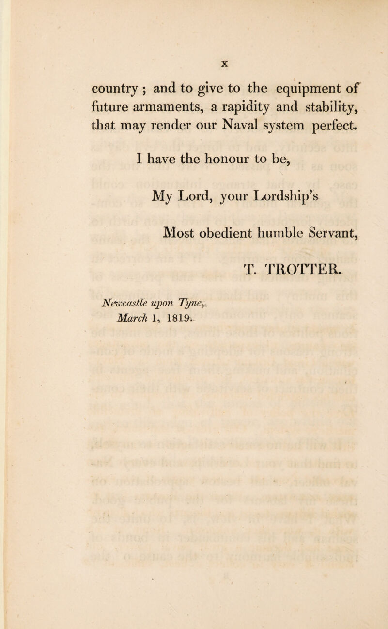 country ; and to give to the equipment of future armaments, a rapidity and stability, that may render our Naval system perfect. I have the honour to be, My Lord, your Lordship’s Most obedient humble Servant, T. TROTTER. Newcastle upon Tyney