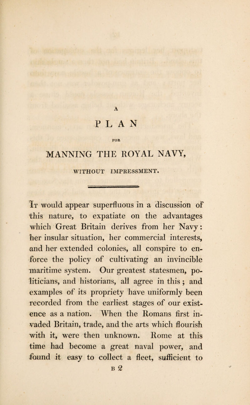 A PLAN FOR MANNING THE ROYAL NAVY, WITHOUT IMPRESSMENT. It would appear superfluous in a discussion of this nature, to expatiate on the advantages which Great Britain derives from her Navy: her insular situation, her commercial interests, and her extended colonies, all conspire to en¬ force the policy of cultivating an invincible maritime system. Our greatest statesmen, po¬ liticians, and historians, all agree in this ; and examples of its propriety have uniformly been recorded from the earliest stages of our exist¬ ence as a nation. When the Romans first in¬ vaded Britain, trade, and the arts which flourish with it, were then unknown. Rome at this time had become a great naval power, and found it easy to collect a fleet, sufficient to