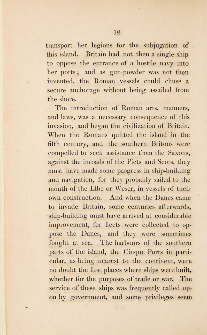 transport her legions for the subjugation of this island. Britain had not then a single ship to oppose the entrance of a hostile navy into her ports; and as gun-powder was not then invented, the Roman vessels could chuse a secure anchorage without being assailed from the shore. The introduction of Roman arts, manners, and laws, was a necessary consequence of this invasion, and began the civilization of Britain. When the Romans quitted the island in the fifth century, and the southern Britons were compelled to seek assistance from the Saxons, against the inroads of the Piets and Scots, they must have made some progress in ship-building and navigation, for they probably sailed to the mouth of the Elbe or Weser, in vessels of their own construction. And when the Danes came to invade Britain, some centuries afterwards, ship-building must have arrived at considerable improvement, for fleets were collected to op¬ pose the Danes, and they were sometimes fought at sea. The harbours of the southern parts of the island, the Cinque Ports in parti¬ cular, as being nearest to the continent, were no doubt the first places where ships were built, whether for the purposes of trade or war. The service of these ships was frequently called up¬ on by government, and some privileges seem