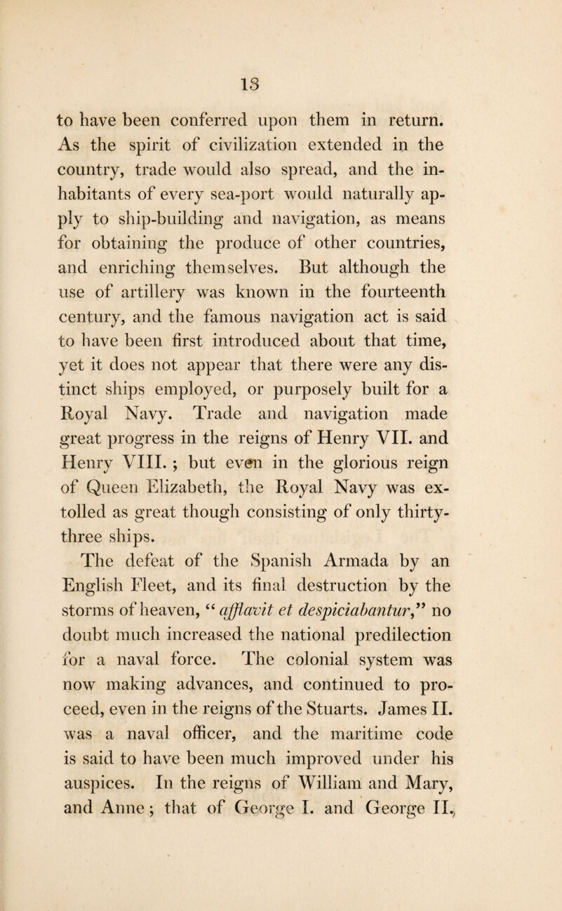 to have been conferred upon them in return. As the spirit of civilization extended in the country, trade would also spread, and the in¬ habitants of every sea-port would naturally ap¬ ply to ship-building and navigation, as means for obtaining the produce of other countries, and enriching themselves. But although the use of artillery was known in the fourteenth century, and the famous navigation act is said to have been first introduced about that time, yet it does not appear that there were any dis¬ tinct ships employed, or purposely built for a Royal Navy. Trade and navigation made great progress in the reigns of Henry VII. and Henry VIII. ; but even in the glorious reign of Queen Elizabeth, the Royal Navy was ex¬ tolled as great though consisting of only thirty- three ships. The defeat of the Spanish Armada by an English Fleet, and its final destruction by the storms of heaven, “ afflavit et despiciabantur,” no doubt much increased the national predilection for a naval force. The colonial system was now making advances, and continued to pro¬ ceed, even in the reigns of the Stuarts. James II. was a naval officer, and the maritime code is said to have been much improved under his auspices. In the reigns of William and Mary, and Anne ; that of George I. and George II.)