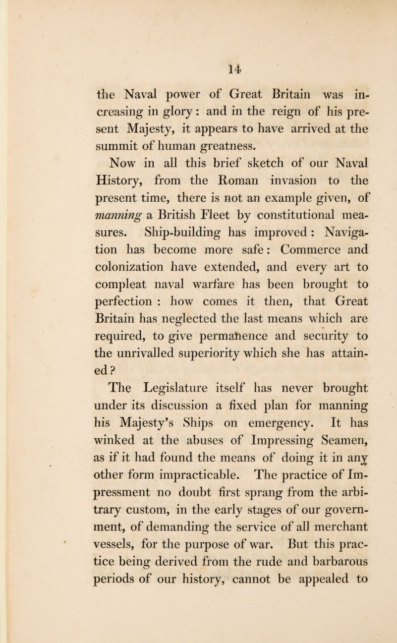 the Naval power of Great Britain was in¬ creasing in glory: and in the reign of his pre¬ sent Majesty, it appears to have arrived at the summit of human greatness. Now in all this brief sketch of our Naval History, from the Roman invasion to the present time, there is not an example given, of manning a British Fleet by constitutional mea¬ sures. Ship-building has improved : Naviga¬ tion has become more safe: Commerce and colonization have extended, and every art to compleat naval warfare has been brought to perfection : how comes it then, that Great Britain has neglected the last means which are required, to give permanence and security to the unrivalled superiority which she has attain¬ ed ? The Legislature itself has never brought under its discussion a fixed plan for manning his Majesty’s Ships on emergency. It has winked at the abuses of Impressing Seamen, as if it had found the means of doing it in any other form impracticable. The practice of Im¬ pressment no doubt first sprang from the arbi¬ trary custom, in the early stages of our govern¬ ment, of demanding the service of all merchant vessels, for the purpose of war. But this prac¬ tice being derived from the rude and barbarous periods of our history, cannot be appealed to