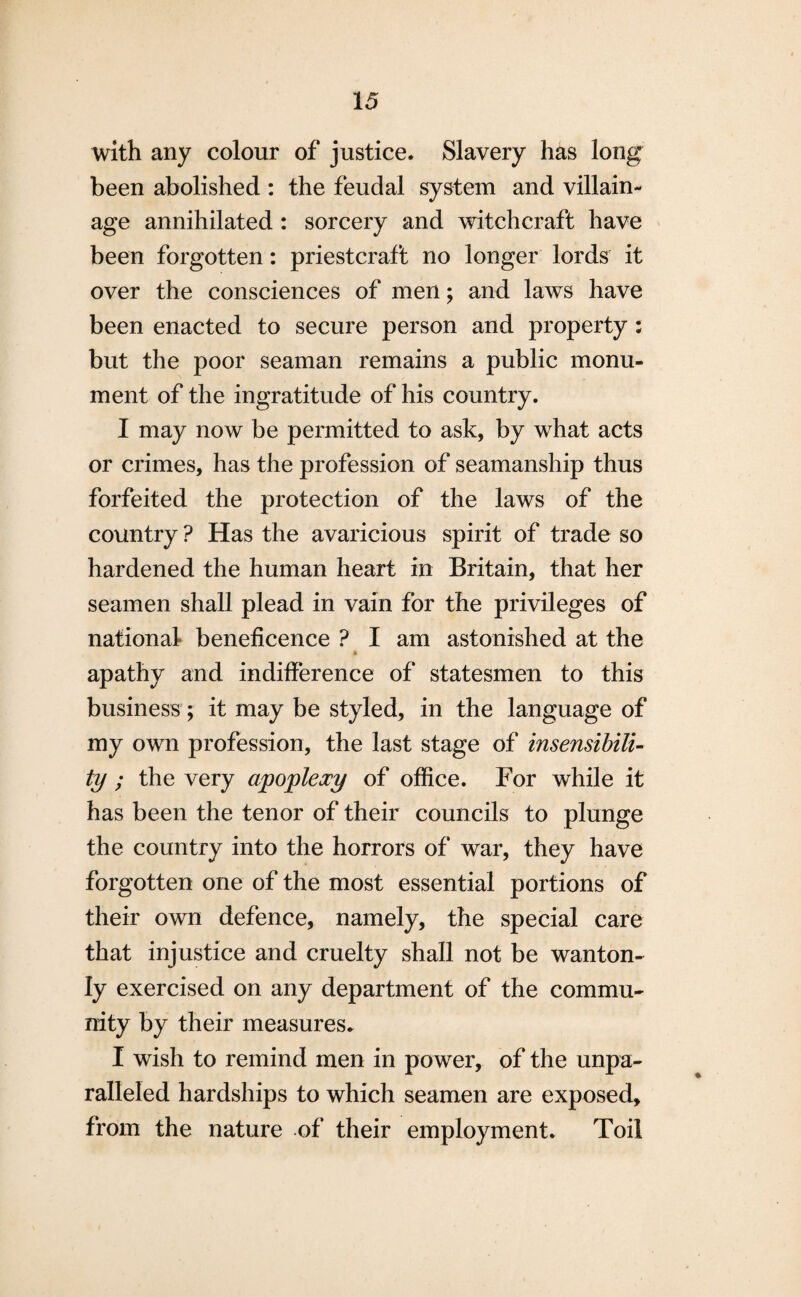 with any colour of justice. Slavery has long been abolished : the feudal system and villain¬ age annihilated : sorcery and witchcraft have been forgotten: priestcraft no longer lords it over the consciences of men; and laws have been enacted to secure person and property : but the poor seaman remains a public monu¬ ment of the ingratitude of his country. I may now be permitted to ask, by what acts or crimes, has the profession of seamanship thus forfeited the protection of the laws of the country ? Has the avaricious spirit of trade so hardened the human heart in Britain, that her seamen shall plead in vain for the privileges of national beneficence ? I am astonished at the apathy and indifference of statesmen to this business; it may be styled, in the language of my own profession, the last stage of insensibili¬ ty ; the very apoplexy of office. For while it has been the tenor of their councils to plunge the country into the horrors of war, they have forgotten one of the most essential portions of their own defence, namely, the special care that injustice and cruelty shall not be wanton¬ ly exercised on any department of the commu¬ nity by their measures. I wish to remind men in power, of the unpa¬ ralleled hardships to which seamen are exposed, from the nature of their employment. Toil