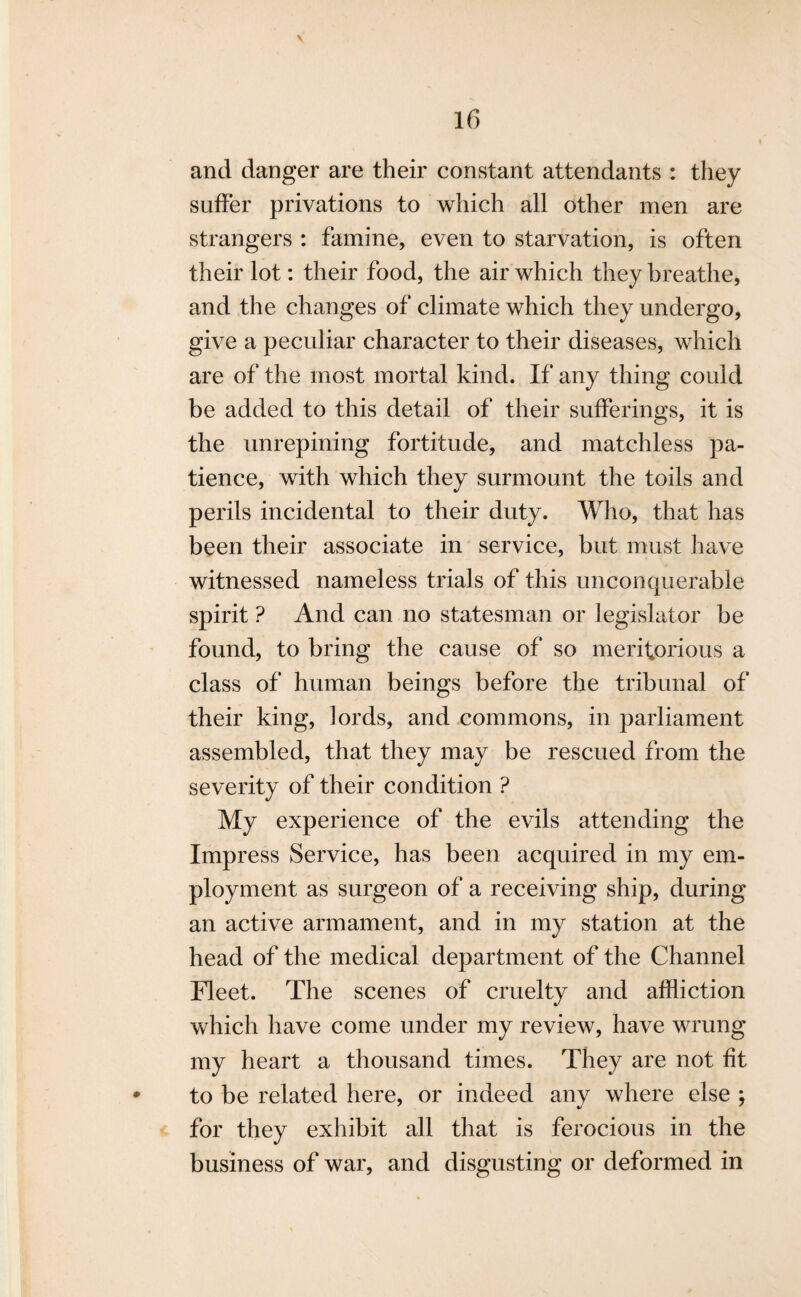 and danger are their constant attendants : they suffer privations to which all other men are strangers : famine, even to starvation, is often their lot: their food, the air which they breathe, and the changes of climate which they undergo, give a peculiar character to their diseases, which are of the most mortal kind. If any thing could be added to this detail of their sufferings, it is the unrepining fortitude, and matchless pa¬ tience, with which they surmount the toils and perils incidental to their duty. Who, that has been their associate in service, but must have witnessed nameless trials of this unconquerable spirit ? And can no statesman or legislator be found, to bring the cause of so meritorious a class of human beings before the tribunal of their king, lords, and commons, in parliament assembled, that they may be rescued from the severity of their condition ? My experience of the evils attending the Impress Service, has been acquired in my em¬ ployment as surgeon of a receiving ship, during an active armament, and in my station at the head of the medical department of the Channel Fleet. The scenes of cruelty and affliction which have come under my review, have wrung my heart a thousand times. They are not fit to be related here, or indeed any where else ; for they exhibit all that is ferocious in the business of war, and disgusting or deformed in