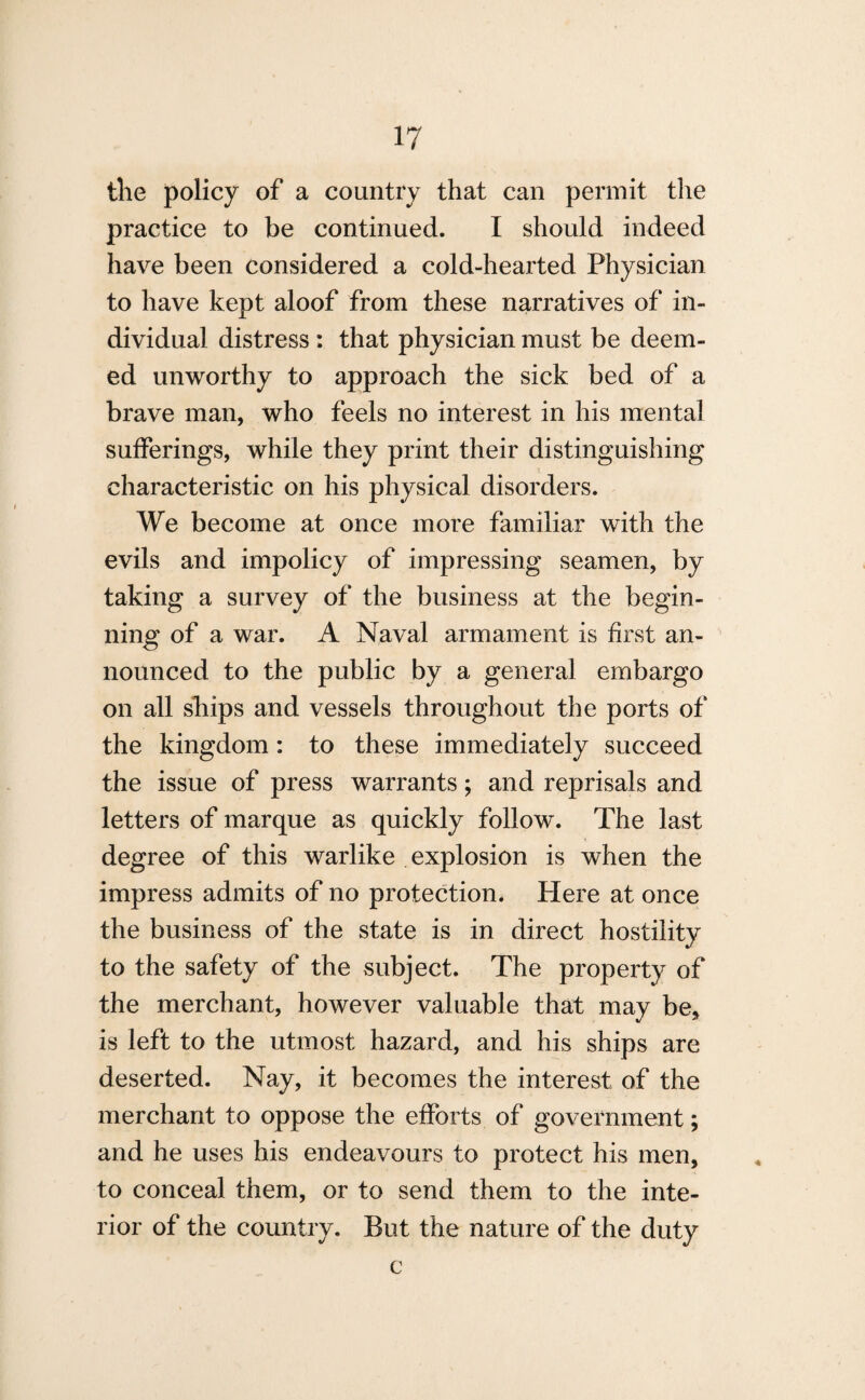 tlie policy of a country that can permit the practice to be continued. I should indeed have been considered a cold-hearted Physician to have kept aloof from these narratives of in¬ dividual distress : that physician must be deem¬ ed unworthy to approach the sick bed of a brave man, who feels no interest in his mental sufferings, while they print their distinguishing characteristic on his physical disorders. We become at once more familiar with the evils and impolicy of impressing seamen, by taking a survey of the business at the begin¬ ning of a war. A Naval armament is first an¬ nounced to the public by a general embargo on all ships and vessels throughout the ports of the kingdom: to these immediately succeed the issue of press warrants; and reprisals and letters of marque as quickly follow. The last degree of this warlike explosion is when the impress admits of no protection. Here at once the business of the state is in direct hostility to the safety of the subject. The property of the merchant, however valuable that may be* is left to the utmost hazard, and his ships are deserted. Nay, it becomes the interest of the merchant to oppose the efforts of government; and he uses his endeavours to protect his men, to conceal them, or to send them to the inte¬ rior of the country. But the nature of the duty c