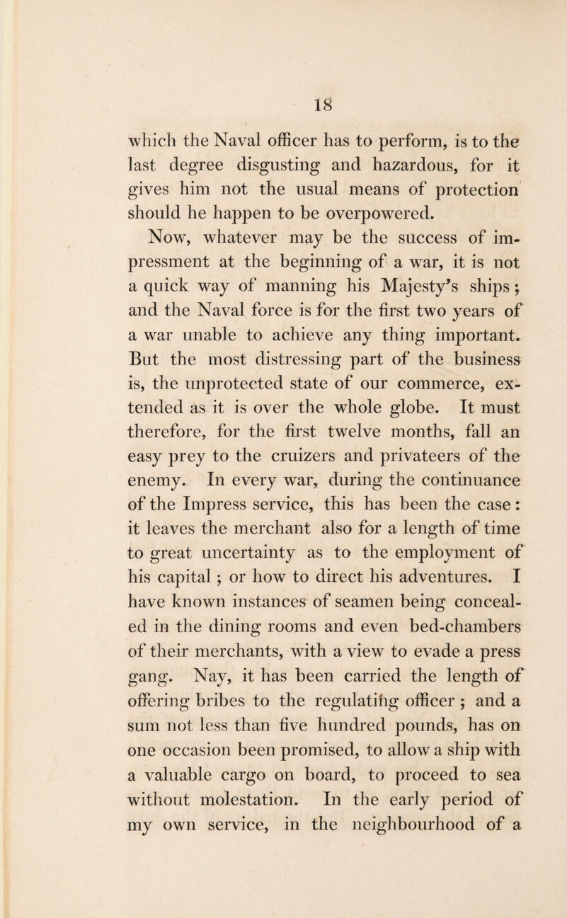 which the Naval officer has to perform, is to the last degree disgusting and hazardous, for it gives him not the usual means of protection should he happen to be overpowered. Now% whatever may be the success of im¬ pressment at the beginning of a war, it is not a quick way of manning his Majesty’s ships; and the Naval force is for the first two years of a war unable to achieve any thing important. But the most distressing part of the business is, the unprotected state of our commerce, ex¬ tended as it is over the whole globe. It must therefore, for the first twelve months, fall an easy prey to the cruizers and privateers of the enemy. In every war, during the continuance of the Impress service, this has been the case: it leaves the merchant also for a length of time to great uncertainty as to the employment of his capital; or how to direct his adventures. I have known instances of seamen being conceal¬ ed in the dining rooms and even bed-chambers of their merchants, with a view to evade a press gang. Nay, it has been carried the length of offering bribes to the regulatihg officer ; and a sum not less than five hundred pounds, has on one occasion been promised, to allow a ship with a valuable cargo on board, to proceed to sea without molestation. In the early period of my own service, in the neighbourhood of a