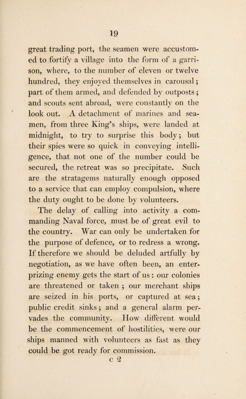 great trading port, the seamen were accustom¬ ed to fortify a village into the form of a garri¬ son, where, to the number of eleven or twelve hundred, they enjoyed themselves in carousal; part of them armed, and defended by outposts ; and scouts sent abroad, were constantly on the look out. A detachment of marines and sea- men, from three King’s ships, were landed at midnight, to try to surprise this body; but their spies were so quick in conveying intelli¬ gence, that not one of the number could be secured, the retreat was so precipitate. Such are the stratagems naturally enough opposed to a service that can employ compulsion, where the duty ought to be done by volunteers. The delay of calling into activity a com¬ manding Naval force, must be of great evil to the country. War can only be undertaken for the purpose of defence, or to redress a wrong. If therefore we should be deluded artfully by negotiation, as we have often been, an enter- prizing enemy gets the start of us: our colonies are threatened or taken ; our merchant ships are seized in his ports, or captured at sea; public credit sinks; and a general alarm per¬ vades the community. How different would be the commencement of hostilities, were our ships manned with volunteers as fast as they could be got ready for commission. c 2