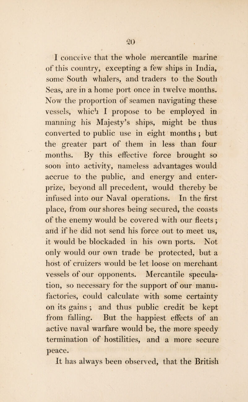 I conceive that the whole mercantile marine of this country, excepting a few ships in India, some South whalers, and traders to the South Seas, are in a home port once in twelve months. Now the proportion of seamen navigating these vessels, which I propose to be employed in manning his Majesty’s ships, might be thus converted to public use in eight months ; but the greater part of them in less than four months. By this effective force brought so soon into activity, nameless advantages would accrue to the public, and energy and enter- prize, beyond all precedent, would thereby be infused into our Naval operations. In the first place, from our shores being secured, the coasts of the enemy would be covered with our fleets ; and if he did not send his force out to meet us, it would be blockaded in his own ports. Not only would our own trade be protected, but a host of cruizers would be let loose on merchant vessels of our opponents. Mercantile specula¬ tion, so necessary for the support of our manu¬ factories, could calculate with some certainty on its gains ; and thus public credit be kept from falling. But the happiest effects of an active naval warfare would be, the more speedy termination of hostilities, and a more secure peace. It has always been observed, that the British