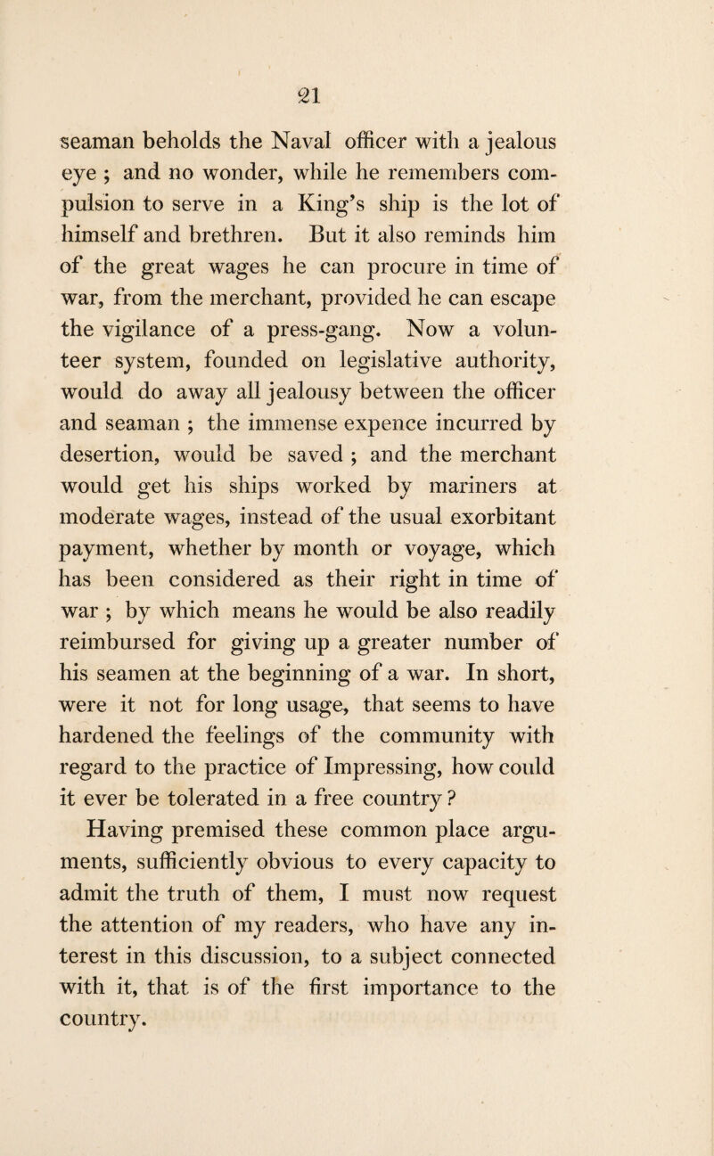 seaman beholds the Naval officer with a jealous eye ; and no wonder, while he remembers com¬ pulsion to serve in a King’s ship is the lot of himself and brethren. But it also reminds him of the great wages he can procure in time of war, from the merchant, provided he can escape the vigilance of a press-gang. Now a volun¬ teer system, founded on legislative authority, would do away all jealousy between the officer and seaman ; the immense expence incurred by desertion, would be saved ; and the merchant would get his ships worked by mariners at moderate wages, instead of the usual exorbitant payment, whether by month or voyage, which has been considered as their right in time of war ; by which means he would be also readily reimbursed for giving up a greater number of his seamen at the beginning of a war. In short, were it not for long usage, that seems to have hardened the feelings of the community with regard to the practice of Impressing, how could it ever be tolerated in a free country ? Having premised these common place argu¬ ments, sufficiently obvious to every capacity to admit the truth of them, I must now request the attention of my readers, who have any in¬ terest in this discussion, to a subject connected with it, that is of the first importance to the country.