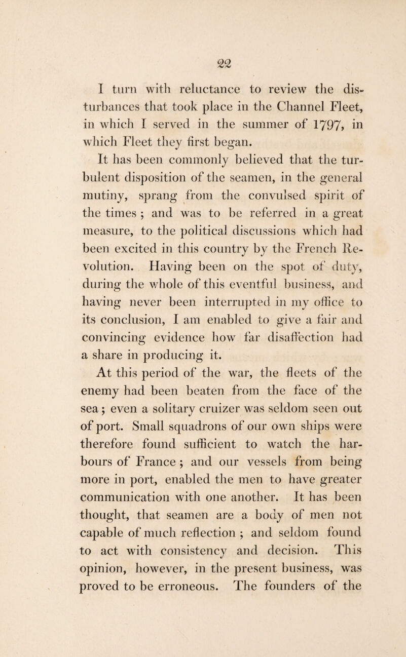 I turn with reluctance to review the dis¬ turbances that took place in the Channel Fleet, in which I served in the summer of 1797> in which Fleet they first began. It has been commonly believed that the tur¬ bulent disposition of the seamen, in the general mutiny, sprang from the convulsed spirit of the times ; and was to be referred in a great measure, to the political discussions which had been excited in this country by the French Re¬ volution. Having been on the spot of duty, during the whole of this eventful business, and having never been interrupted in my office to its conclusion, I am enabled to give a fair and convincing evidence how far disaffection had a share in producing it. At this period of the war, the fleets of the enemy had been beaten from the face of the sea; even a solitary cruizer was seldom seen out of port. Small squadrons of our own ships were therefore found sufficient to watch the har¬ bours of France ; and our vessels from being more in port, enabled the men to have greater communication with one another. It has been thought, that seamen are a body of men not capable of much reflection ; and seldom found to act with consistency and decision. This opinion, however, in the present business, was proved to be erroneous. The founders of the