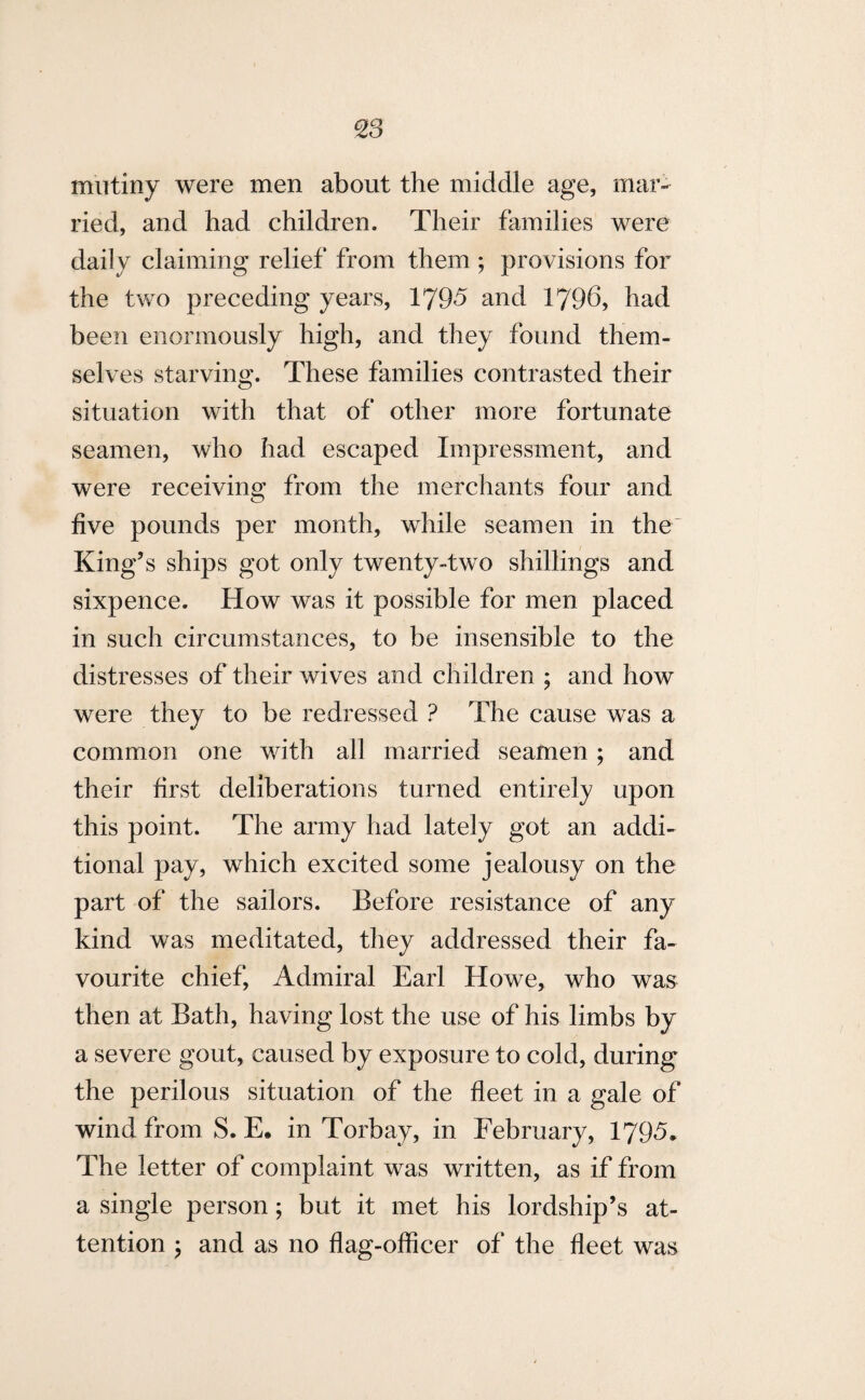 %3 mutiny were men about the middle age, mar¬ ried, and had children. Their families were daily claiming relief from them ; provisions for the two preceding years, 1795 and 1796, had been enormously high, and they found them¬ selves starving. These families contrasted their situation with that of other more fortunate seamen, who had escaped Impressment, and were receiving from the merchants four and five pounds per month, while seamen in the- King’s ships got only twenty-two shillings and sixpence. How was it possible for men placed in such circumstances, to be insensible to the distresses of their wives and children ; and how were they to be redressed ? The cause was a common one with all married seamen ; and their first deliberations turned entirely upon this point. The army had lately got an addi¬ tional pay, which excited some jealousy on the part of the sailors. Before resistance of any kind was meditated, they addressed their fa¬ vourite chief, Admiral Earl Howe, who was then at Bath, having lost the use of his limbs by a severe gout, caused by exposure to cold, during the perilous situation of the fleet in a gale of wind from S. E. in Torbay, in February, 1795. The letter of complaint was written, as if from a single person; but it met his lordship’s at¬ tention ; and as no flag-officer of the fleet was