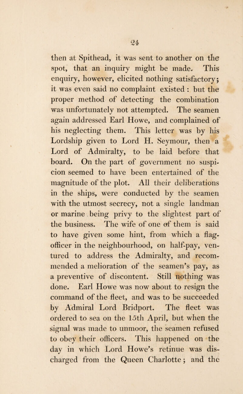 then at Spithead, it was sent to another on the spot, that an inquiry might be made. This enquiry, however, elicited nothing satisfactory; it was even said no complaint existed : but the proper method of detecting the combination was unfortunately not attempted. The seamen again addressed Earl Howe, and complained of his neglecting them. This letter was by his Lordship given to Lord H. Seymour, then a Lord of Admiralty, to be laid before that board. On the part of government no suspi¬ cion seemed to have been entertained of the magnitude of the plot. All their deliberations in the ships, were conducted by the seamen with the utmost secrecy, not a single landman or marine being privy to the slightest part of the business. The wife of one of them is said to have given some hint, from which a flag- officer in the neighbourhood, on half-pay, ven¬ tured to address the Admiralty, and recom¬ mended a melioration of the seamen’s pay, as a preventive of discontent. Still nothing was done. Earl Howe was now about to resign the command of the fleet, and was to be succeeded by Admiral Lord Bridport. The fleet was ordered to sea on the 15th April, but when the signal was made to unmoor, the seamen refused to obey their officers. This happened on the day in which Lord Howe’s retinue was dis¬ charged from the Queen Charlotte; and the
