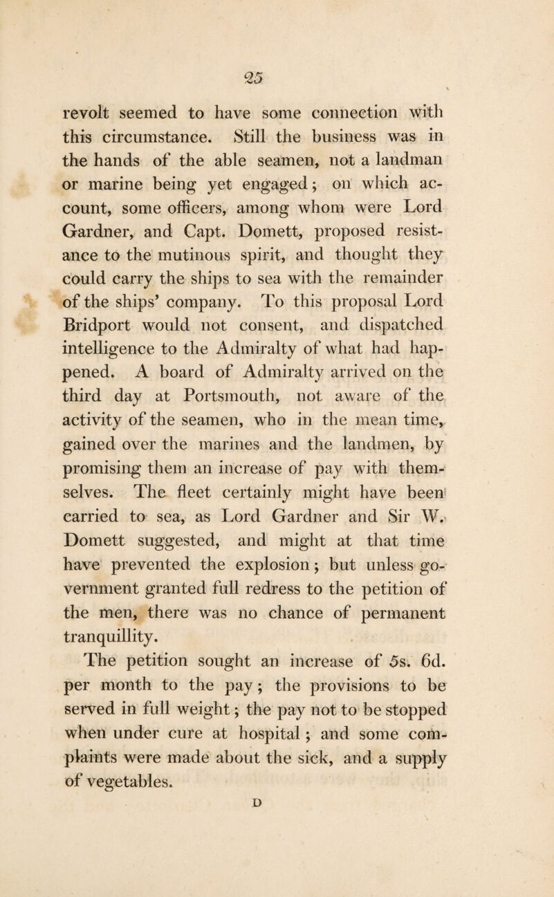revolt seemed to have some connection with this circumstance. Still the business was in the hands of the able seamen, not a landman or marine being yet engaged; on which ac¬ count, some officers, among whom were Lord Gardner, and Capt. Domett, proposed resist¬ ance to the mutinous spirit, and thought they could carry the ships to sea with the remainder of the ships’ company. To this proposal Lord Bridport would not consent, and dispatched intelligence to the Admiralty of what had hap¬ pened. A board of Admiralty arrived on the third day at Portsmouth, not aware of the activity of the seamen, who in the mean time, gained over the marines and the landmen, by promising them an increase of pay with them¬ selves. The fleet certainly might have been carried to sea, as Lord Gardner and Sir W. Domett suggested, and might at that time have prevented the explosion; but unless go¬ vernment granted full redress to the petition of the men, there was no chance of permanent tranquillity. The petition sought an increase of 5s. 6d. per month to the pay; the provisions to be served in full weight; the pay not to be stopped when under cure at hospital; and some com¬ plaints were made about the sick, and a supply of vegetables. D