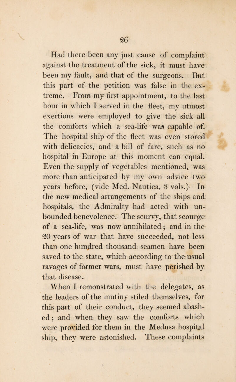 Had there been any just cause of complaint against the treatment of the sick, it must have been my fault, and that of the surgeons. But this part of the petition was false in the ex¬ treme. From my first appointment, to the last hour in which I served in the fleet, my utmost exertions were employed to give the sick all the comforts which a sea-life was capable of. The hospital ship of the fleet was even stored with delicacies, and a bill of fare, such as no hospital in Europe at this moment can equal. Even the supply of vegetables mentioned, was more than anticipated by my own advice two years before, (vide Med. Nautica, 3 vols.) In the new medical arrangements of the ships and hospitals, the Admiralty had acted with un¬ bounded benevolence. The scurvy, that scourge of a sea-life, was now annihilated; and in the 20 years of war that have succeeded, not less than one hundred thousand seamen have been saved to the state, which according to the usual ravages of former wars, must have perished by that disease. When I remonstrated with the delegates, as the leaders of the mutiny stiled themselves, for this part of their conduct, they seemed abash¬ ed ; and when they saw the comforts which were provided for them in the Medusa hospital ship, they were astonished. These complaints