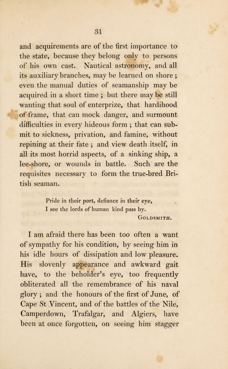 and acquirements are of the first importance to the state, because they belong only to persons of his own cast. Nautical astronomy, and all its auxiliary branches, may be learned on shore ; even the manual duties of seamanship may be acquired in a short time ; but there may be still wanting that soul of enterprize, that hardihood of frame, that can mock danger, and surmount difficulties in every hideous form ; that can sub¬ mit to sickness, privation, and famine, without repining at their fate ; and view death itself, in all its most horrid aspects, of a sinking ship, a lee-shore, or wounds in battle. Such are the requisites necessary to form the true-bred Bri¬ tish seaman. Pride in their port, defiance in their eye, I see the lords of human kind pass by. Goldsmith. I am afraid there has been too often a want of sympathy for his condition, by seeing him in his idle hours of dissipation and low pleasure. His slovenly appearance and awkward gait have, to the beholder’s eye, too frequently obliterated all the remembrance of his naval glory ; and the honours of the first of June, of Cape St Vincent, and of the battles of the Nile, Camperdown, Trafalgar, and Algiers, have been at once forgotten, on seeing him stagger