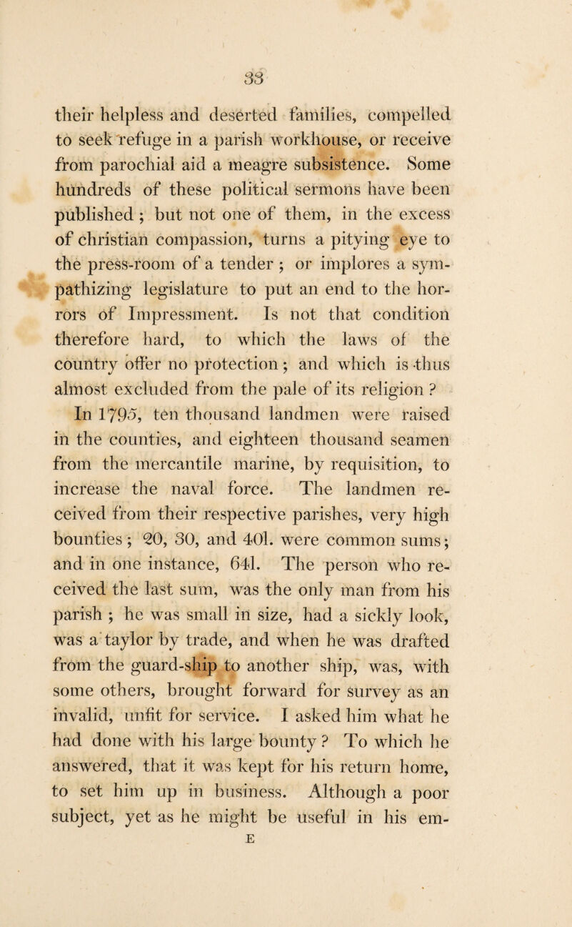 S3 their helpless and deserted families, compelled to seek refuge in a parish workhouse, or receive from parochial aid a meagre subsistence. Some hundreds of these political sermons have been published ; but not one of them, in the excess of Christian compassion, turns a pitying eye to the press-room of a tender ; or implores a sym¬ pathizing legislature to put an end to the hor¬ rors of Impressment. Is not that condition therefore hard, to which the laws of the country offer no protection; and which is thus almost excluded from the pale of its religion ? In 179-5, ten thousand landmen were raised in the counties, and eighteen thousand seamen from the mercantile marine, by requisition, to increase the naval force. The landmen re¬ ceived from their respective parishes, very high bounties ; 20, 30, and 401. were common sums; and in one instance, 641. The person who re¬ ceived the last sum, was the only man from his parish ; he was small in size, had a sickly look, was a taylor by trade, and when he was drafted from the guard-ship to another ship, was, with some others, brought forward for survey as an invalid, unfit for service. I asked him what he had done with his large bounty ? To which he answered, that it was kept for his return home, to set him up in business. Although a poor subject, yet as he might be useful in his em- E