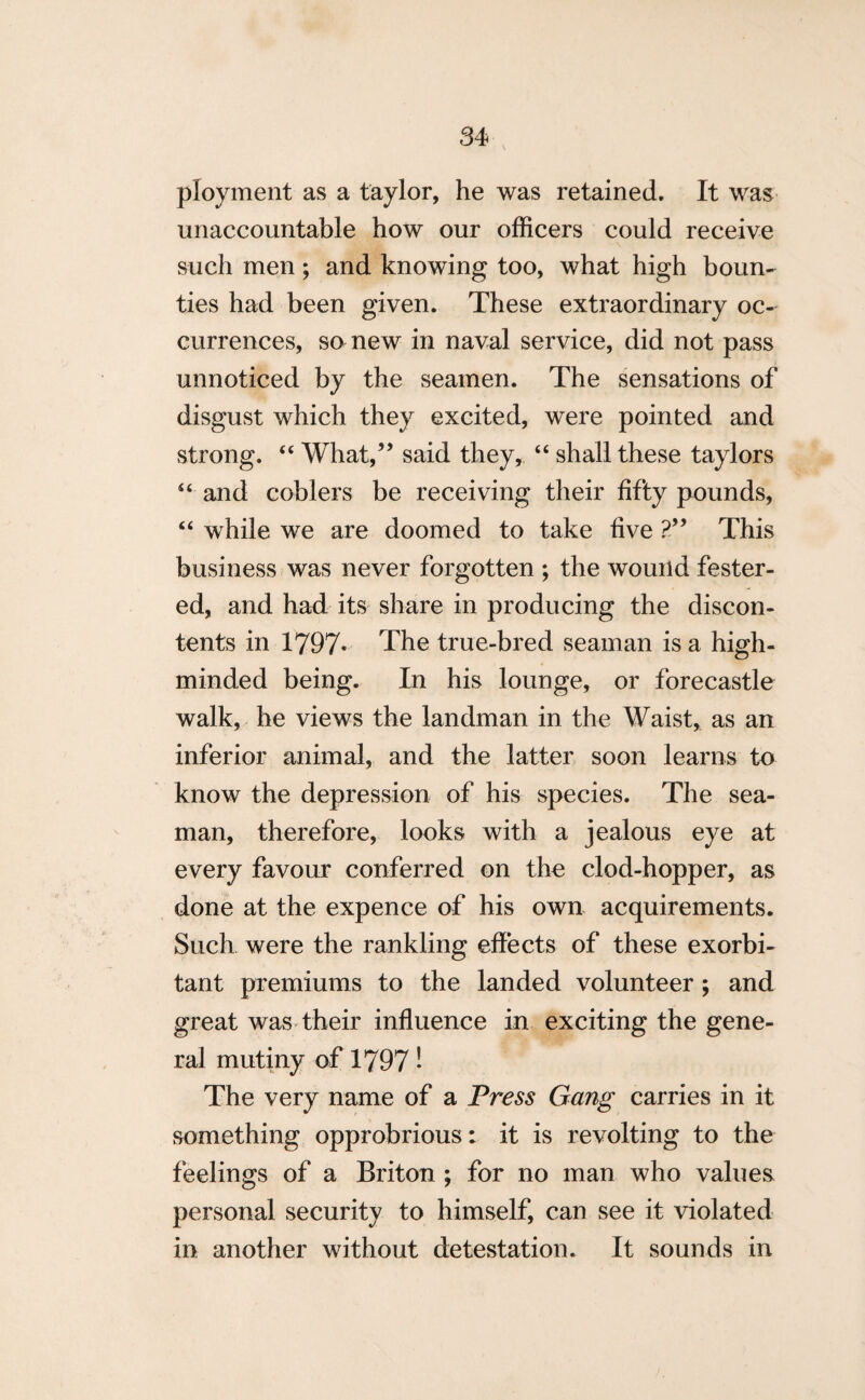 ployment as a taylor, he was retained. It was unaccountable how our officers could receive such men; and knowing too, what high boun¬ ties had been given. These extraordinary oc¬ currences, so new in naval service, did not pass unnoticed by the seamen. The sensations of disgust which they excited, were pointed and strong. “ What,” said they, “ shall these taylors “ and coblers be receiving their fifty pounds, “ while we are doomed to take five ?” This business was never forgotten ; the wound fester¬ ed, and had its share in producing the discon¬ tents in 1797. The true-bred seaman is a high- minded being. In his lounge, or forecastle walk, he views the landman in the Waist, as an inferior animal, and the latter soon learns to know the depression of his species. The sea¬ man, therefore, looks with a jealous eye at every favour conferred on the clod-hopper, as done at the expence of his own acquirements. Such were the rankling effects of these exorbi¬ tant premiums to the landed volunteer ; and great was their influence in exciting the gene¬ ral mutiny of 1797! The very name of a Press Gang carries in it something opprobrious: it is revolting to the feelings of a Briton ; for no man who values personal security to himself, can see it violated in another without detestation. It sounds in