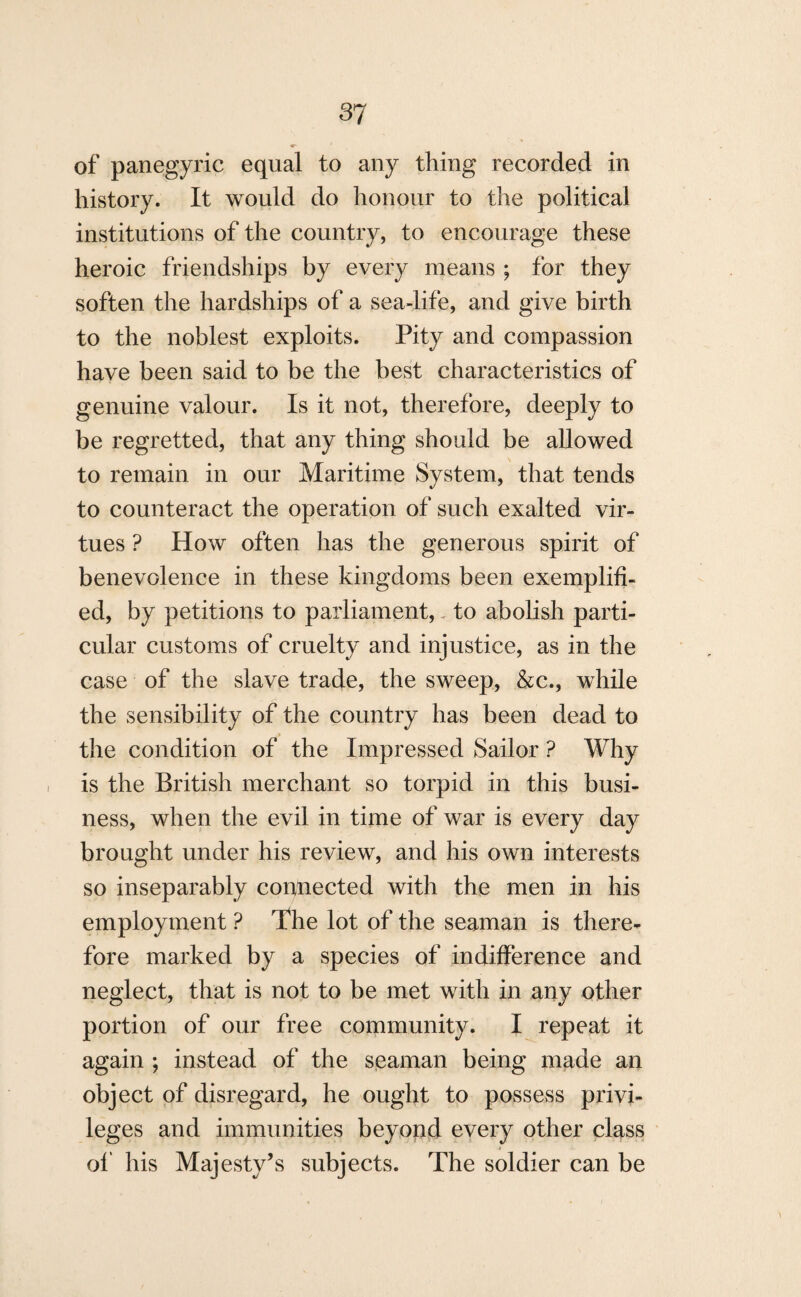 of panegyric equal to any thing recorded in history. It would do honour to the political institutions of the country, to encourage these heroic friendships by every means ; for they soften the hardships of a sea-life, and give birth to the noblest exploits. Pity and compassion have been said to be the best characteristics of genuine valour. Is it not, therefore, deeply to be regretted, that any thing should be allowed to remain in our Maritime System, that tends to counteract the operation of such exalted vir¬ tues ? How often has the generous spirit of benevolence in these kingdoms been exemplifi¬ ed, by petitions to parliament, to abolish parti¬ cular customs of cruelty and injustice, as in the case of the slave trade, the sweep, &c., while the sensibility of the country has been dead to the condition of the Impressed Sailor ? Why is the British merchant so torpid in this busi¬ ness, when the evil in time of war is every day brought under his review, and his own interests so inseparably connected with the men in his employment ? The lot of the seaman is there¬ fore marked by a species of indifference and neglect, that is not to be met with in any other portion of our free community. I repeat it again ; instead of the seaman being made an object of disregard, he ought to possess privi¬ leges and immunities beyond every other class of his Majesty’s subjects. The soldier can be