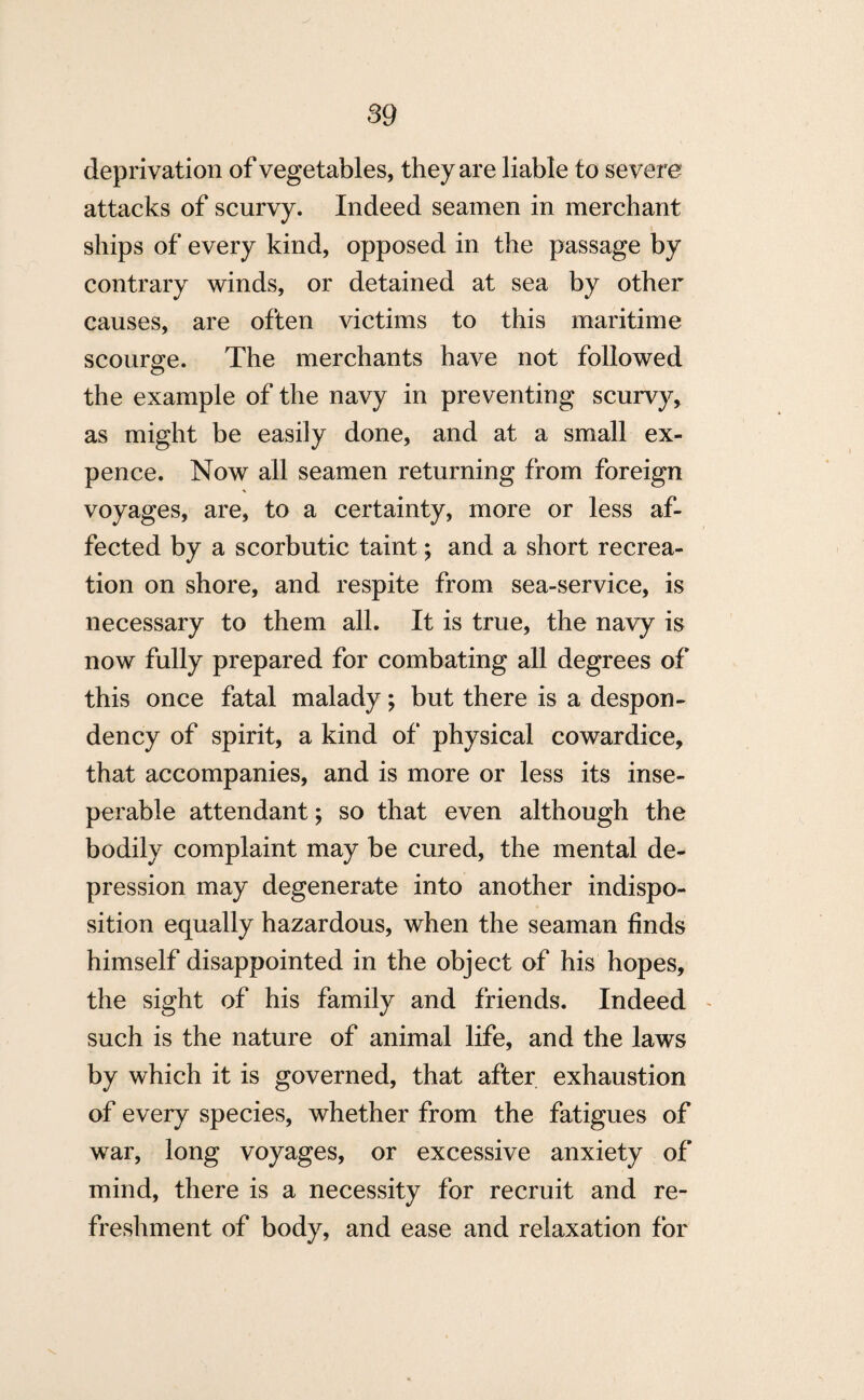 deprivation of vegetables, they are liable to severe attacks of scurvy. Indeed seamen in merchant ships of every kind, opposed in the passage by contrary winds, or detained at sea by other causes, are often victims to this maritime scourge. The merchants have not followed the example of the navy in preventing scurvy, as might be easily done, and at a small ex¬ pence. Now all seamen returning from foreign voyages, are, to a certainty, more or less af¬ fected by a scorbutic taint; and a short recrea¬ tion on shore, and respite from sea-service, is necessary to them all. It is true, the navy is now fully prepared for combating all degrees of this once fatal malady; but there is a despon¬ dency of spirit, a kind of physical cowardice, that accompanies, and is more or less its inse- perable attendant; so that even although the bodily complaint may be cured, the mental de¬ pression may degenerate into another indispo¬ sition equally hazardous, when the seaman finds himself disappointed in the object of his hopes, the sight of his family and friends. Indeed such is the nature of animal life, and the laws by which it is governed, that after exhaustion of every species, whether from the fatigues of war, long voyages, or excessive anxiety of mind, there is a necessity for recruit and re¬ freshment of body, and ease and relaxation for